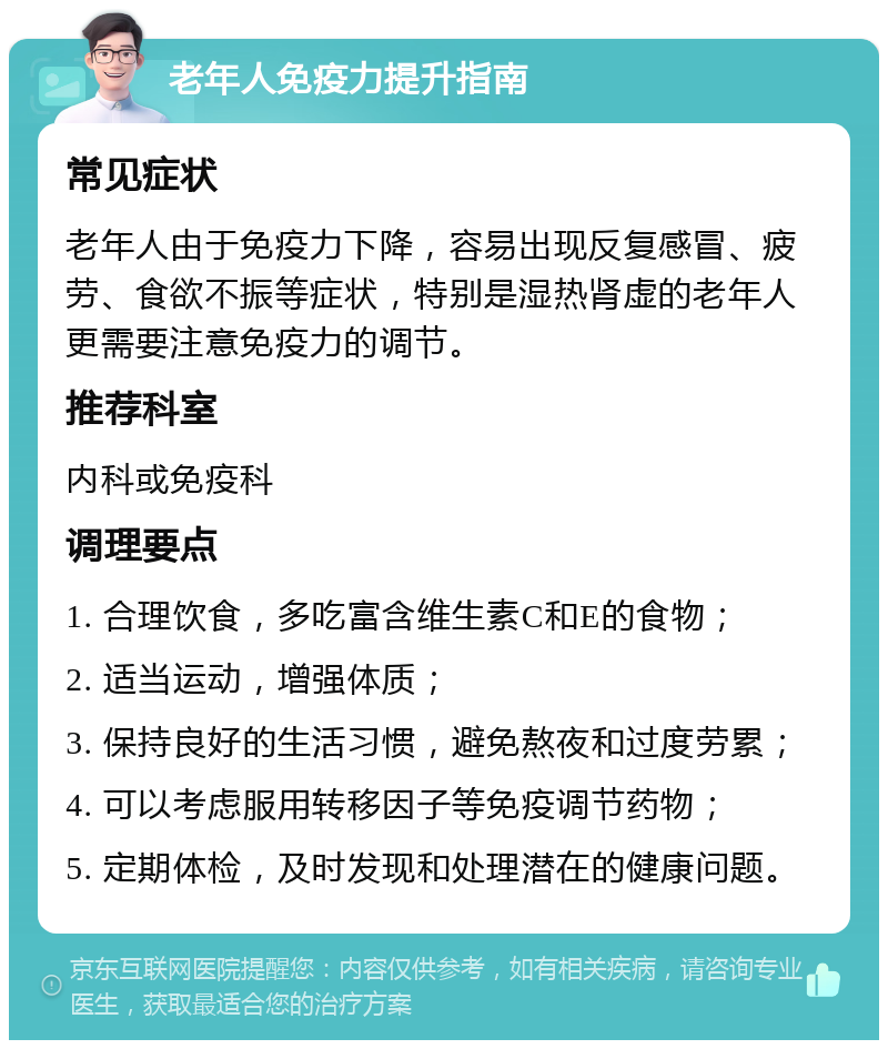 老年人免疫力提升指南 常见症状 老年人由于免疫力下降，容易出现反复感冒、疲劳、食欲不振等症状，特别是湿热肾虚的老年人更需要注意免疫力的调节。 推荐科室 内科或免疫科 调理要点 1. 合理饮食，多吃富含维生素C和E的食物； 2. 适当运动，增强体质； 3. 保持良好的生活习惯，避免熬夜和过度劳累； 4. 可以考虑服用转移因子等免疫调节药物； 5. 定期体检，及时发现和处理潜在的健康问题。