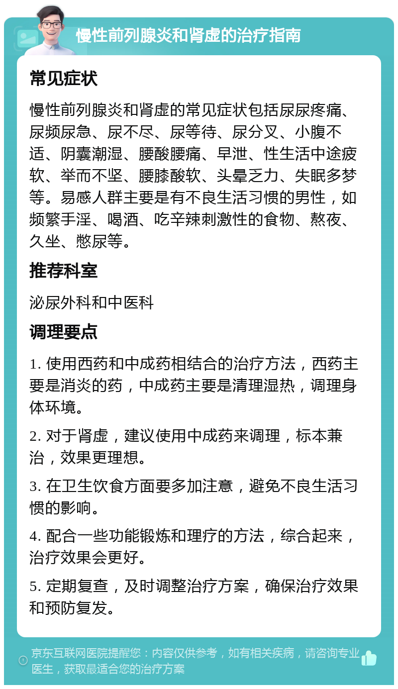 慢性前列腺炎和肾虚的治疗指南 常见症状 慢性前列腺炎和肾虚的常见症状包括尿尿疼痛、尿频尿急、尿不尽、尿等待、尿分叉、小腹不适、阴囊潮湿、腰酸腰痛、早泄、性生活中途疲软、举而不坚、腰膝酸软、头晕乏力、失眠多梦等。易感人群主要是有不良生活习惯的男性，如频繁手淫、喝酒、吃辛辣刺激性的食物、熬夜、久坐、憋尿等。 推荐科室 泌尿外科和中医科 调理要点 1. 使用西药和中成药相结合的治疗方法，西药主要是消炎的药，中成药主要是清理湿热，调理身体环境。 2. 对于肾虚，建议使用中成药来调理，标本兼治，效果更理想。 3. 在卫生饮食方面要多加注意，避免不良生活习惯的影响。 4. 配合一些功能锻炼和理疗的方法，综合起来，治疗效果会更好。 5. 定期复查，及时调整治疗方案，确保治疗效果和预防复发。