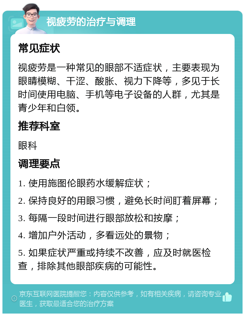 视疲劳的治疗与调理 常见症状 视疲劳是一种常见的眼部不适症状，主要表现为眼睛模糊、干涩、酸胀、视力下降等，多见于长时间使用电脑、手机等电子设备的人群，尤其是青少年和白领。 推荐科室 眼科 调理要点 1. 使用施图伦眼药水缓解症状； 2. 保持良好的用眼习惯，避免长时间盯着屏幕； 3. 每隔一段时间进行眼部放松和按摩； 4. 增加户外活动，多看远处的景物； 5. 如果症状严重或持续不改善，应及时就医检查，排除其他眼部疾病的可能性。