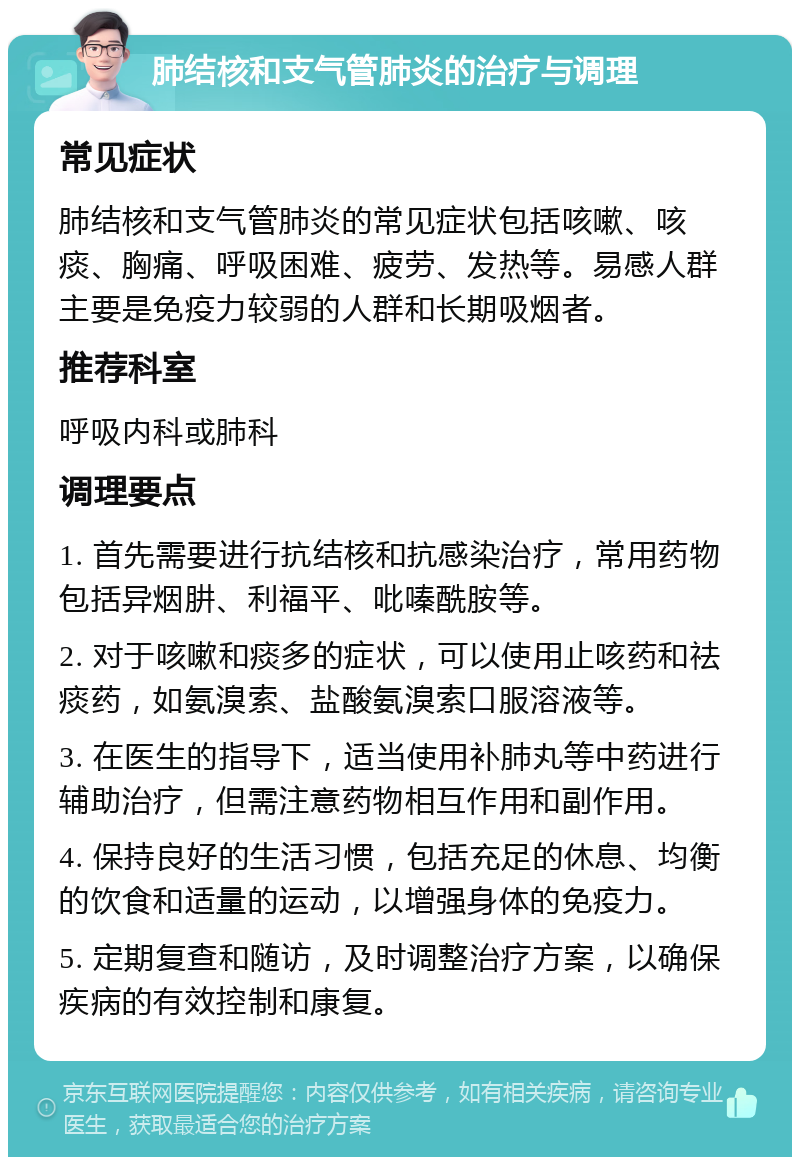 肺结核和支气管肺炎的治疗与调理 常见症状 肺结核和支气管肺炎的常见症状包括咳嗽、咳痰、胸痛、呼吸困难、疲劳、发热等。易感人群主要是免疫力较弱的人群和长期吸烟者。 推荐科室 呼吸内科或肺科 调理要点 1. 首先需要进行抗结核和抗感染治疗，常用药物包括异烟肼、利福平、吡嗪酰胺等。 2. 对于咳嗽和痰多的症状，可以使用止咳药和祛痰药，如氨溴索、盐酸氨溴索口服溶液等。 3. 在医生的指导下，适当使用补肺丸等中药进行辅助治疗，但需注意药物相互作用和副作用。 4. 保持良好的生活习惯，包括充足的休息、均衡的饮食和适量的运动，以增强身体的免疫力。 5. 定期复查和随访，及时调整治疗方案，以确保疾病的有效控制和康复。