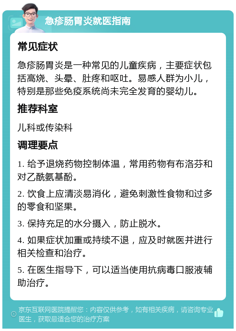 急疹肠胃炎就医指南 常见症状 急疹肠胃炎是一种常见的儿童疾病，主要症状包括高烧、头晕、肚疼和呕吐。易感人群为小儿，特别是那些免疫系统尚未完全发育的婴幼儿。 推荐科室 儿科或传染科 调理要点 1. 给予退烧药物控制体温，常用药物有布洛芬和对乙酰氨基酚。 2. 饮食上应清淡易消化，避免刺激性食物和过多的零食和坚果。 3. 保持充足的水分摄入，防止脱水。 4. 如果症状加重或持续不退，应及时就医并进行相关检查和治疗。 5. 在医生指导下，可以适当使用抗病毒口服液辅助治疗。