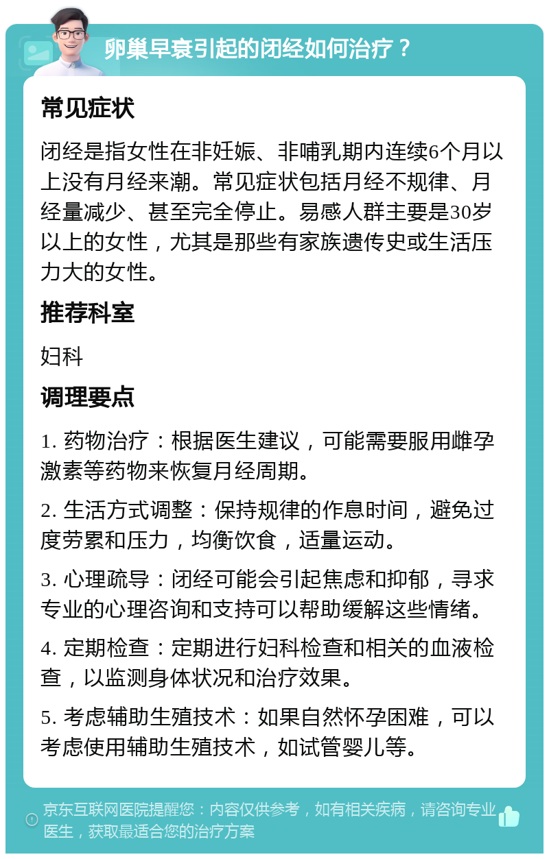 卵巢早衰引起的闭经如何治疗？ 常见症状 闭经是指女性在非妊娠、非哺乳期内连续6个月以上没有月经来潮。常见症状包括月经不规律、月经量减少、甚至完全停止。易感人群主要是30岁以上的女性，尤其是那些有家族遗传史或生活压力大的女性。 推荐科室 妇科 调理要点 1. 药物治疗：根据医生建议，可能需要服用雌孕激素等药物来恢复月经周期。 2. 生活方式调整：保持规律的作息时间，避免过度劳累和压力，均衡饮食，适量运动。 3. 心理疏导：闭经可能会引起焦虑和抑郁，寻求专业的心理咨询和支持可以帮助缓解这些情绪。 4. 定期检查：定期进行妇科检查和相关的血液检查，以监测身体状况和治疗效果。 5. 考虑辅助生殖技术：如果自然怀孕困难，可以考虑使用辅助生殖技术，如试管婴儿等。