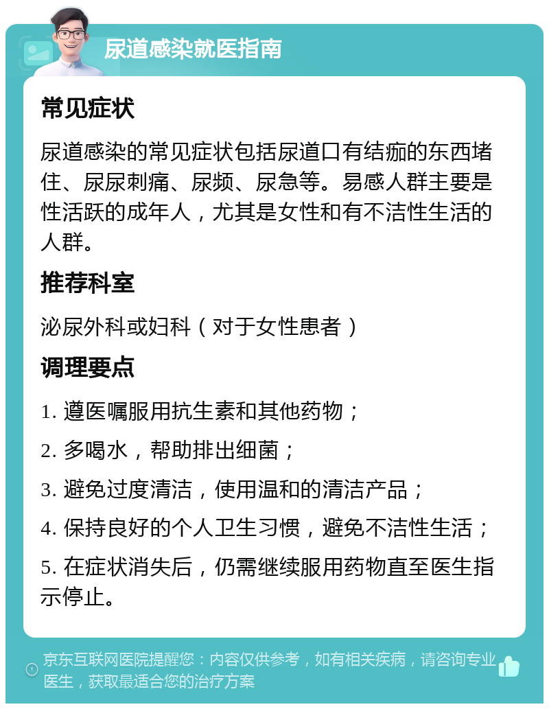 尿道感染就医指南 常见症状 尿道感染的常见症状包括尿道口有结痂的东西堵住、尿尿刺痛、尿频、尿急等。易感人群主要是性活跃的成年人，尤其是女性和有不洁性生活的人群。 推荐科室 泌尿外科或妇科（对于女性患者） 调理要点 1. 遵医嘱服用抗生素和其他药物； 2. 多喝水，帮助排出细菌； 3. 避免过度清洁，使用温和的清洁产品； 4. 保持良好的个人卫生习惯，避免不洁性生活； 5. 在症状消失后，仍需继续服用药物直至医生指示停止。