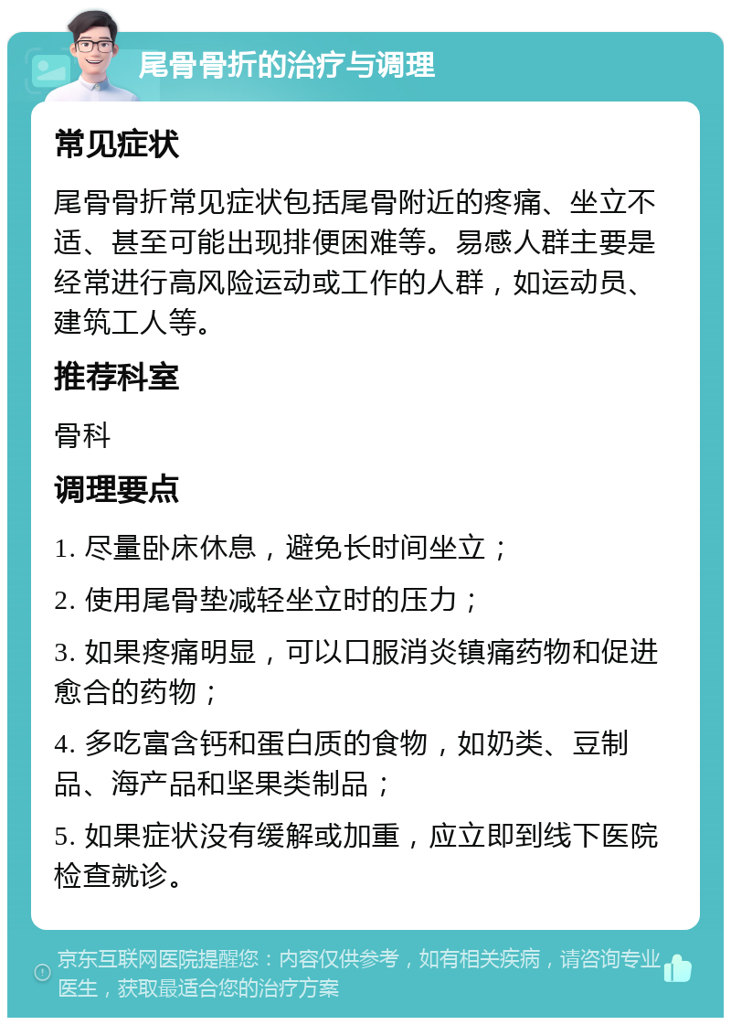 尾骨骨折的治疗与调理 常见症状 尾骨骨折常见症状包括尾骨附近的疼痛、坐立不适、甚至可能出现排便困难等。易感人群主要是经常进行高风险运动或工作的人群，如运动员、建筑工人等。 推荐科室 骨科 调理要点 1. 尽量卧床休息，避免长时间坐立； 2. 使用尾骨垫减轻坐立时的压力； 3. 如果疼痛明显，可以口服消炎镇痛药物和促进愈合的药物； 4. 多吃富含钙和蛋白质的食物，如奶类、豆制品、海产品和坚果类制品； 5. 如果症状没有缓解或加重，应立即到线下医院检查就诊。