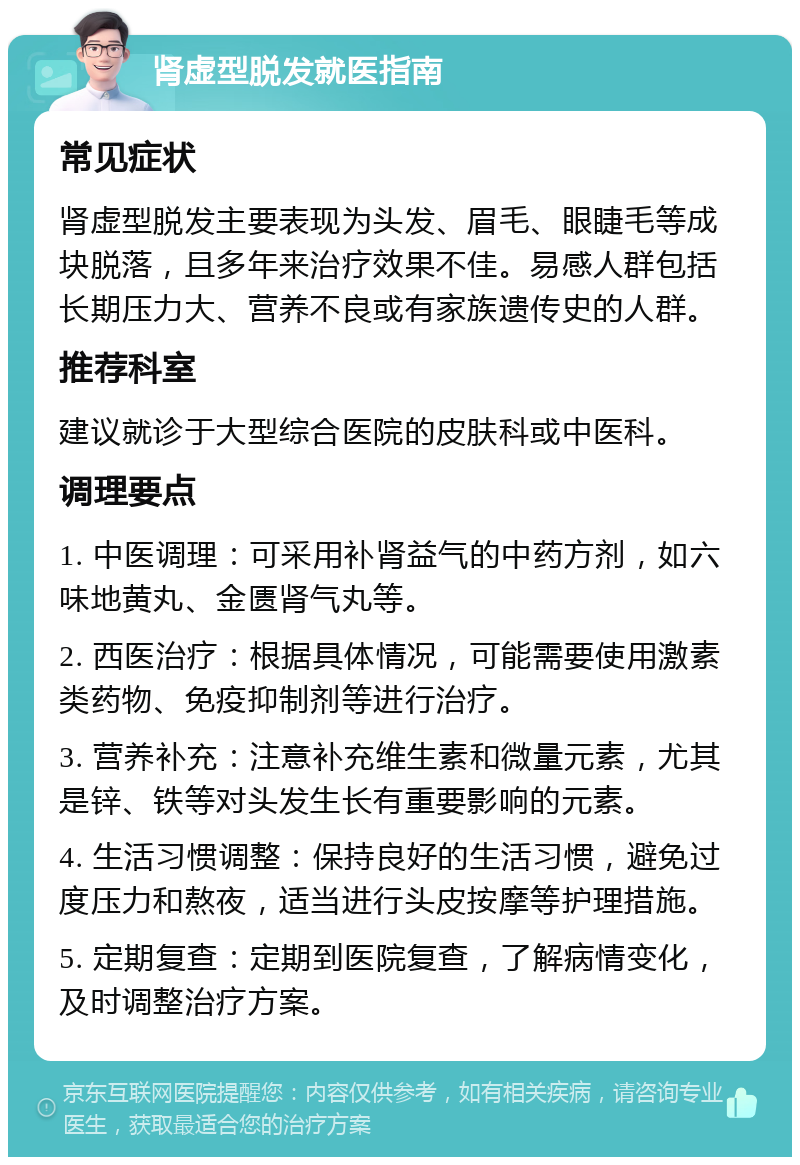 肾虚型脱发就医指南 常见症状 肾虚型脱发主要表现为头发、眉毛、眼睫毛等成块脱落，且多年来治疗效果不佳。易感人群包括长期压力大、营养不良或有家族遗传史的人群。 推荐科室 建议就诊于大型综合医院的皮肤科或中医科。 调理要点 1. 中医调理：可采用补肾益气的中药方剂，如六味地黄丸、金匮肾气丸等。 2. 西医治疗：根据具体情况，可能需要使用激素类药物、免疫抑制剂等进行治疗。 3. 营养补充：注意补充维生素和微量元素，尤其是锌、铁等对头发生长有重要影响的元素。 4. 生活习惯调整：保持良好的生活习惯，避免过度压力和熬夜，适当进行头皮按摩等护理措施。 5. 定期复查：定期到医院复查，了解病情变化，及时调整治疗方案。