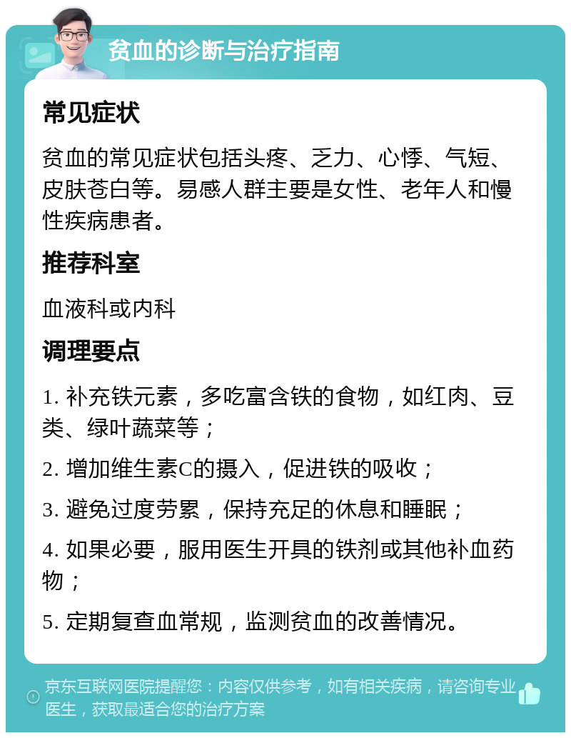 贫血的诊断与治疗指南 常见症状 贫血的常见症状包括头疼、乏力、心悸、气短、皮肤苍白等。易感人群主要是女性、老年人和慢性疾病患者。 推荐科室 血液科或内科 调理要点 1. 补充铁元素，多吃富含铁的食物，如红肉、豆类、绿叶蔬菜等； 2. 增加维生素C的摄入，促进铁的吸收； 3. 避免过度劳累，保持充足的休息和睡眠； 4. 如果必要，服用医生开具的铁剂或其他补血药物； 5. 定期复查血常规，监测贫血的改善情况。