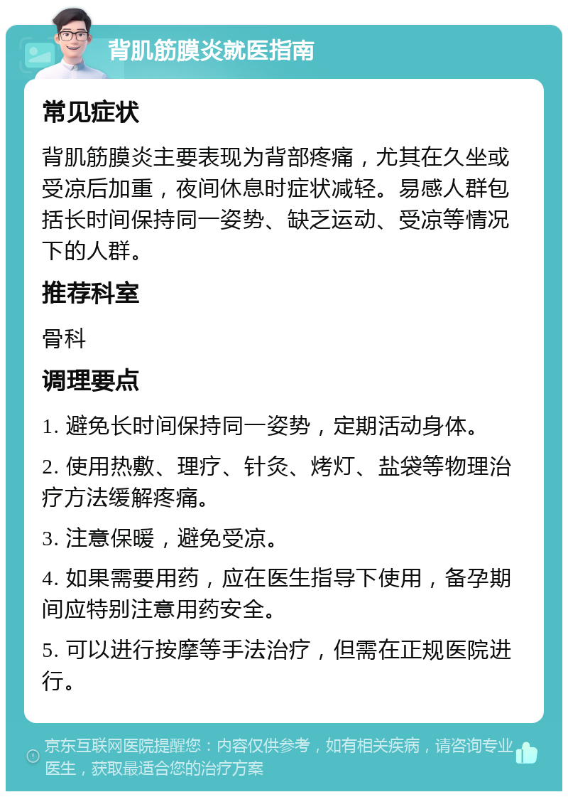 背肌筋膜炎就医指南 常见症状 背肌筋膜炎主要表现为背部疼痛，尤其在久坐或受凉后加重，夜间休息时症状减轻。易感人群包括长时间保持同一姿势、缺乏运动、受凉等情况下的人群。 推荐科室 骨科 调理要点 1. 避免长时间保持同一姿势，定期活动身体。 2. 使用热敷、理疗、针灸、烤灯、盐袋等物理治疗方法缓解疼痛。 3. 注意保暖，避免受凉。 4. 如果需要用药，应在医生指导下使用，备孕期间应特别注意用药安全。 5. 可以进行按摩等手法治疗，但需在正规医院进行。