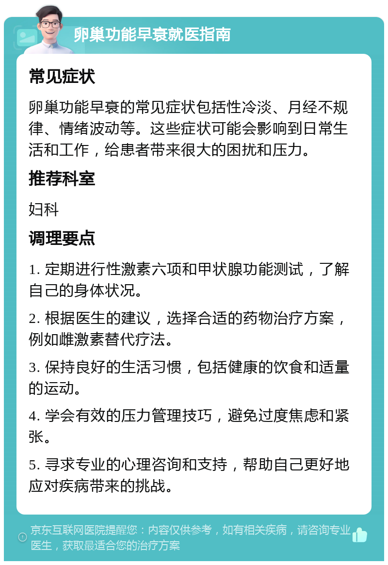 卵巢功能早衰就医指南 常见症状 卵巢功能早衰的常见症状包括性冷淡、月经不规律、情绪波动等。这些症状可能会影响到日常生活和工作，给患者带来很大的困扰和压力。 推荐科室 妇科 调理要点 1. 定期进行性激素六项和甲状腺功能测试，了解自己的身体状况。 2. 根据医生的建议，选择合适的药物治疗方案，例如雌激素替代疗法。 3. 保持良好的生活习惯，包括健康的饮食和适量的运动。 4. 学会有效的压力管理技巧，避免过度焦虑和紧张。 5. 寻求专业的心理咨询和支持，帮助自己更好地应对疾病带来的挑战。