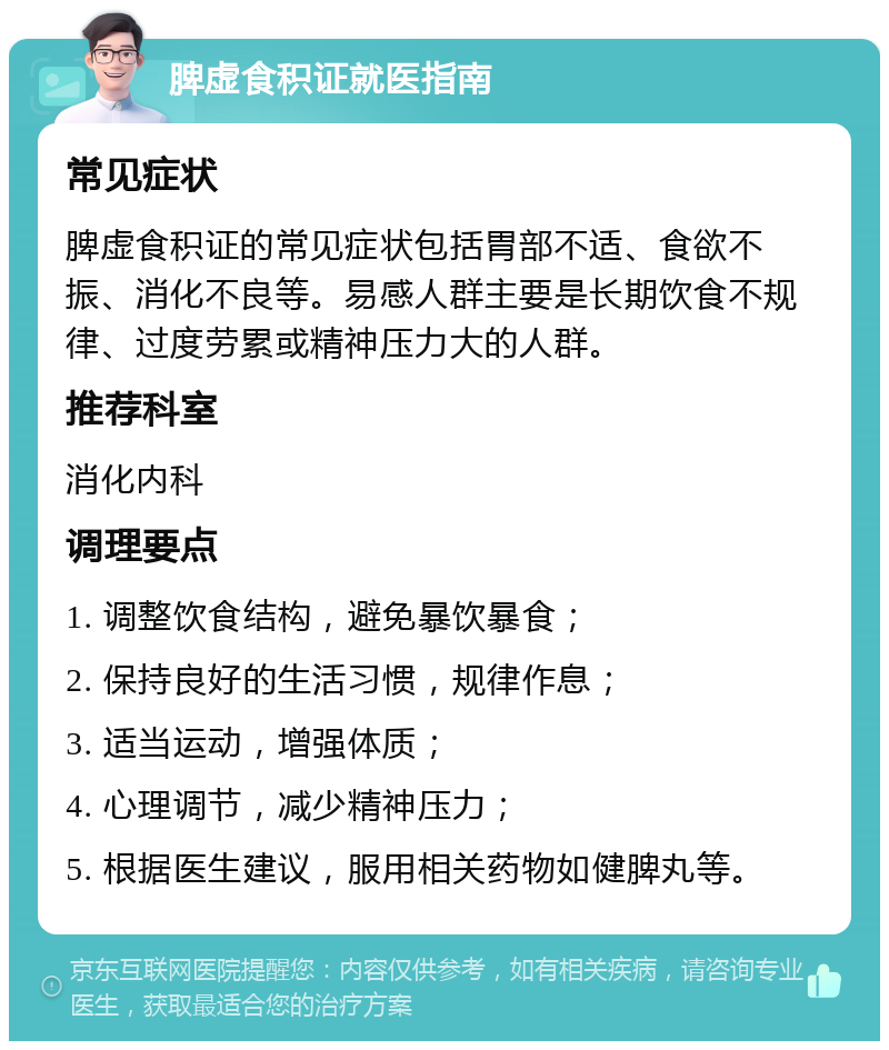 脾虚食积证就医指南 常见症状 脾虚食积证的常见症状包括胃部不适、食欲不振、消化不良等。易感人群主要是长期饮食不规律、过度劳累或精神压力大的人群。 推荐科室 消化内科 调理要点 1. 调整饮食结构，避免暴饮暴食； 2. 保持良好的生活习惯，规律作息； 3. 适当运动，增强体质； 4. 心理调节，减少精神压力； 5. 根据医生建议，服用相关药物如健脾丸等。