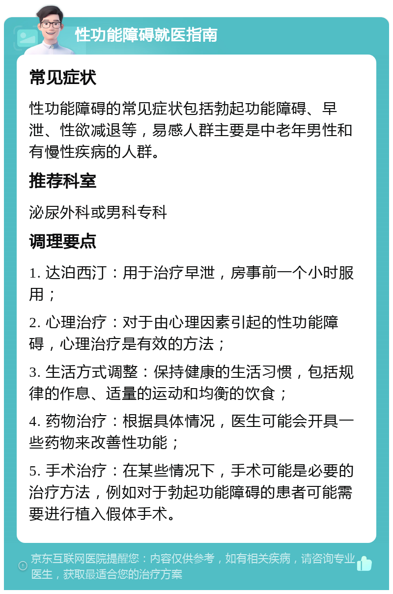 性功能障碍就医指南 常见症状 性功能障碍的常见症状包括勃起功能障碍、早泄、性欲减退等，易感人群主要是中老年男性和有慢性疾病的人群。 推荐科室 泌尿外科或男科专科 调理要点 1. 达泊西汀：用于治疗早泄，房事前一个小时服用； 2. 心理治疗：对于由心理因素引起的性功能障碍，心理治疗是有效的方法； 3. 生活方式调整：保持健康的生活习惯，包括规律的作息、适量的运动和均衡的饮食； 4. 药物治疗：根据具体情况，医生可能会开具一些药物来改善性功能； 5. 手术治疗：在某些情况下，手术可能是必要的治疗方法，例如对于勃起功能障碍的患者可能需要进行植入假体手术。