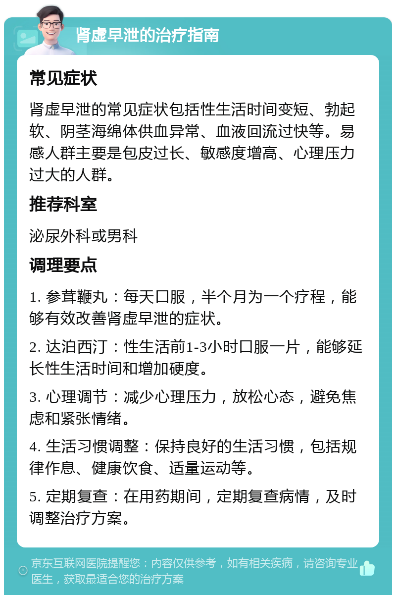 肾虚早泄的治疗指南 常见症状 肾虚早泄的常见症状包括性生活时间变短、勃起软、阴茎海绵体供血异常、血液回流过快等。易感人群主要是包皮过长、敏感度增高、心理压力过大的人群。 推荐科室 泌尿外科或男科 调理要点 1. 参茸鞭丸：每天口服，半个月为一个疗程，能够有效改善肾虚早泄的症状。 2. 达泊西汀：性生活前1-3小时口服一片，能够延长性生活时间和增加硬度。 3. 心理调节：减少心理压力，放松心态，避免焦虑和紧张情绪。 4. 生活习惯调整：保持良好的生活习惯，包括规律作息、健康饮食、适量运动等。 5. 定期复查：在用药期间，定期复查病情，及时调整治疗方案。