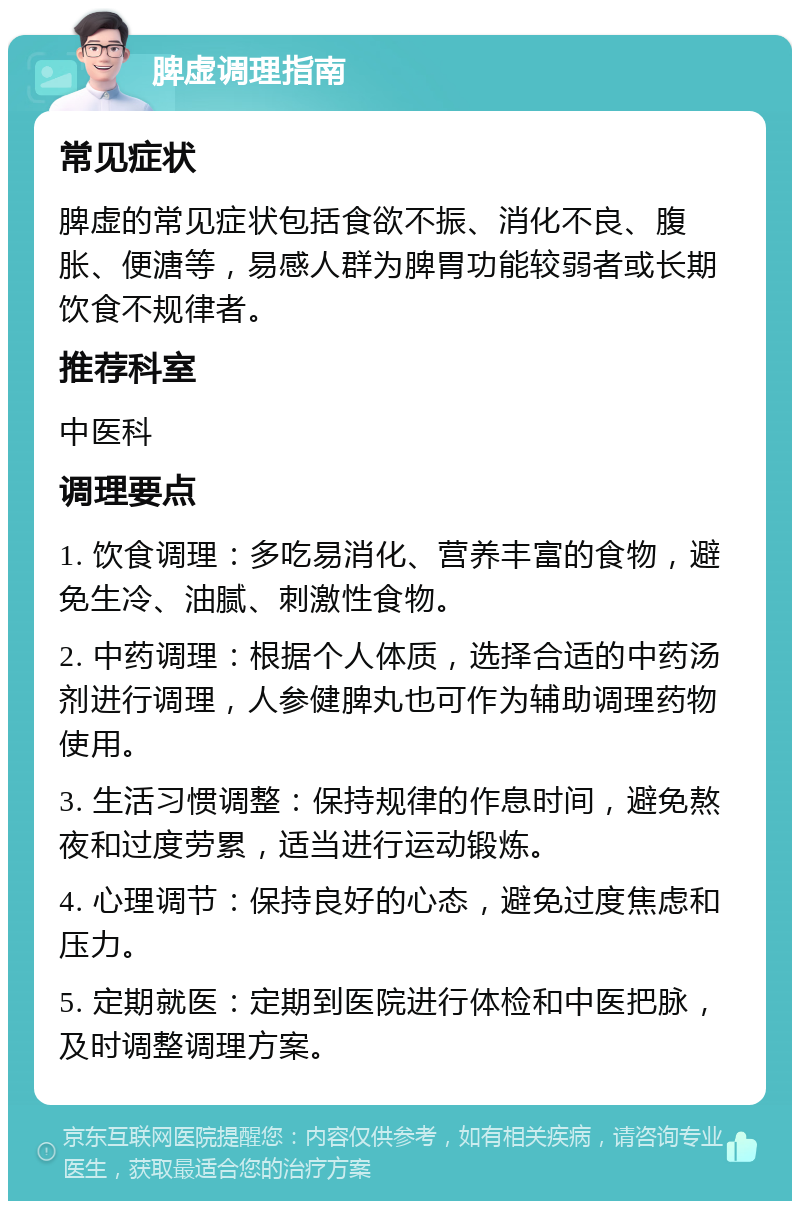 脾虚调理指南 常见症状 脾虚的常见症状包括食欲不振、消化不良、腹胀、便溏等，易感人群为脾胃功能较弱者或长期饮食不规律者。 推荐科室 中医科 调理要点 1. 饮食调理：多吃易消化、营养丰富的食物，避免生冷、油腻、刺激性食物。 2. 中药调理：根据个人体质，选择合适的中药汤剂进行调理，人参健脾丸也可作为辅助调理药物使用。 3. 生活习惯调整：保持规律的作息时间，避免熬夜和过度劳累，适当进行运动锻炼。 4. 心理调节：保持良好的心态，避免过度焦虑和压力。 5. 定期就医：定期到医院进行体检和中医把脉，及时调整调理方案。