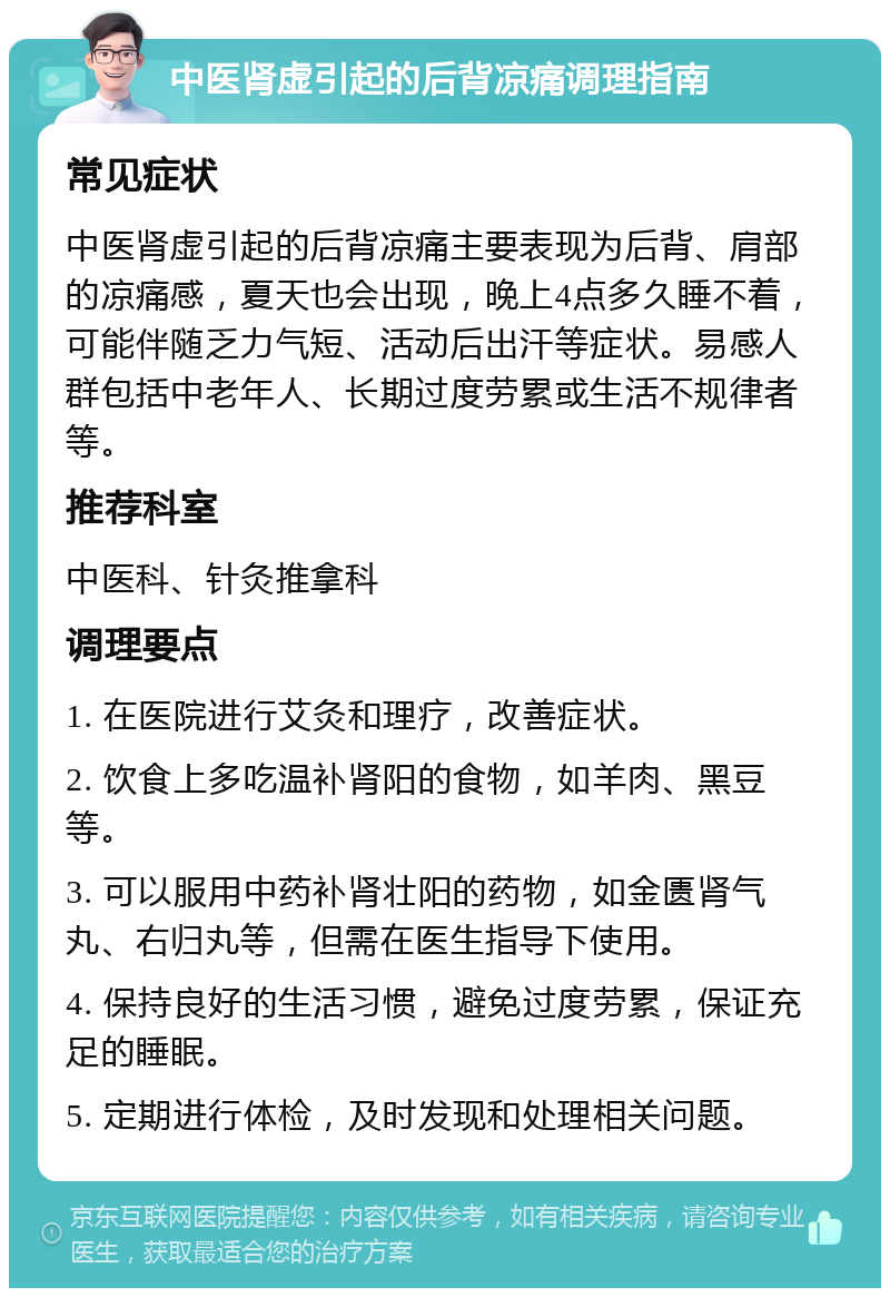 中医肾虚引起的后背凉痛调理指南 常见症状 中医肾虚引起的后背凉痛主要表现为后背、肩部的凉痛感，夏天也会出现，晚上4点多久睡不着，可能伴随乏力气短、活动后出汗等症状。易感人群包括中老年人、长期过度劳累或生活不规律者等。 推荐科室 中医科、针灸推拿科 调理要点 1. 在医院进行艾灸和理疗，改善症状。 2. 饮食上多吃温补肾阳的食物，如羊肉、黑豆等。 3. 可以服用中药补肾壮阳的药物，如金匮肾气丸、右归丸等，但需在医生指导下使用。 4. 保持良好的生活习惯，避免过度劳累，保证充足的睡眠。 5. 定期进行体检，及时发现和处理相关问题。