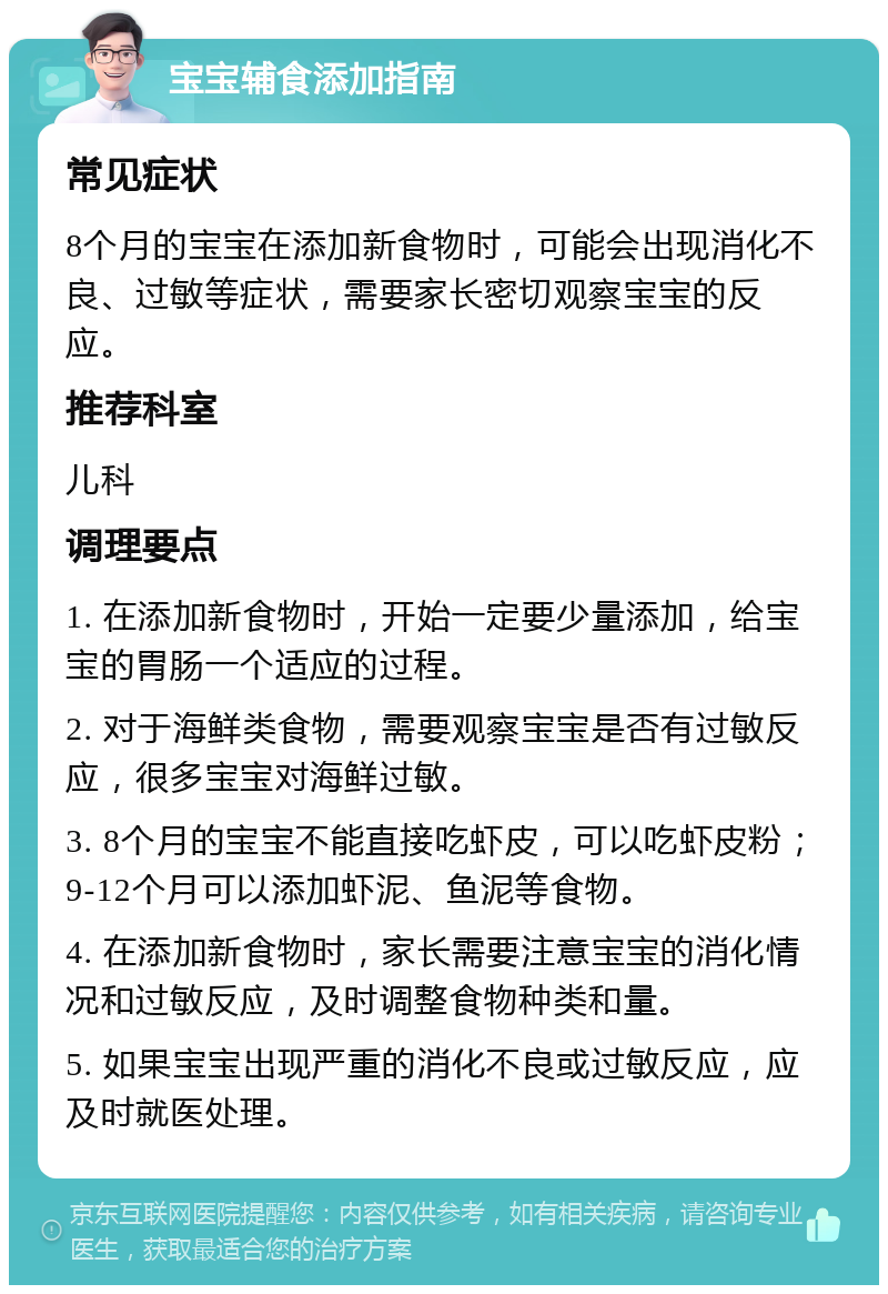 宝宝辅食添加指南 常见症状 8个月的宝宝在添加新食物时，可能会出现消化不良、过敏等症状，需要家长密切观察宝宝的反应。 推荐科室 儿科 调理要点 1. 在添加新食物时，开始一定要少量添加，给宝宝的胃肠一个适应的过程。 2. 对于海鲜类食物，需要观察宝宝是否有过敏反应，很多宝宝对海鲜过敏。 3. 8个月的宝宝不能直接吃虾皮，可以吃虾皮粉；9-12个月可以添加虾泥、鱼泥等食物。 4. 在添加新食物时，家长需要注意宝宝的消化情况和过敏反应，及时调整食物种类和量。 5. 如果宝宝出现严重的消化不良或过敏反应，应及时就医处理。