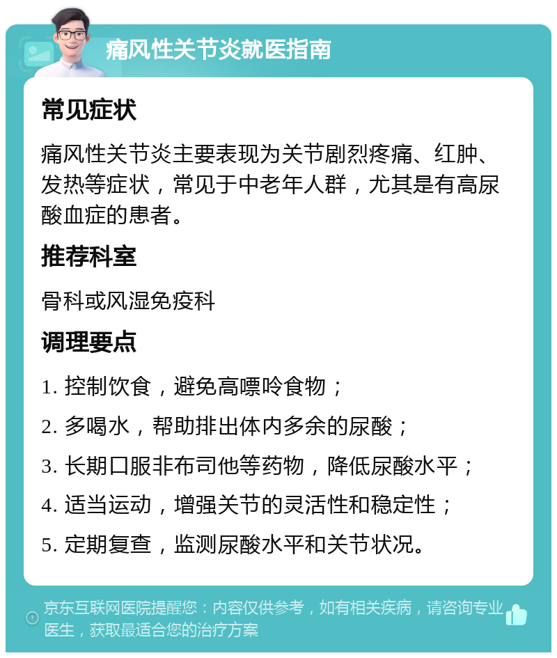 痛风性关节炎就医指南 常见症状 痛风性关节炎主要表现为关节剧烈疼痛、红肿、发热等症状，常见于中老年人群，尤其是有高尿酸血症的患者。 推荐科室 骨科或风湿免疫科 调理要点 1. 控制饮食，避免高嘌呤食物； 2. 多喝水，帮助排出体内多余的尿酸； 3. 长期口服非布司他等药物，降低尿酸水平； 4. 适当运动，增强关节的灵活性和稳定性； 5. 定期复查，监测尿酸水平和关节状况。