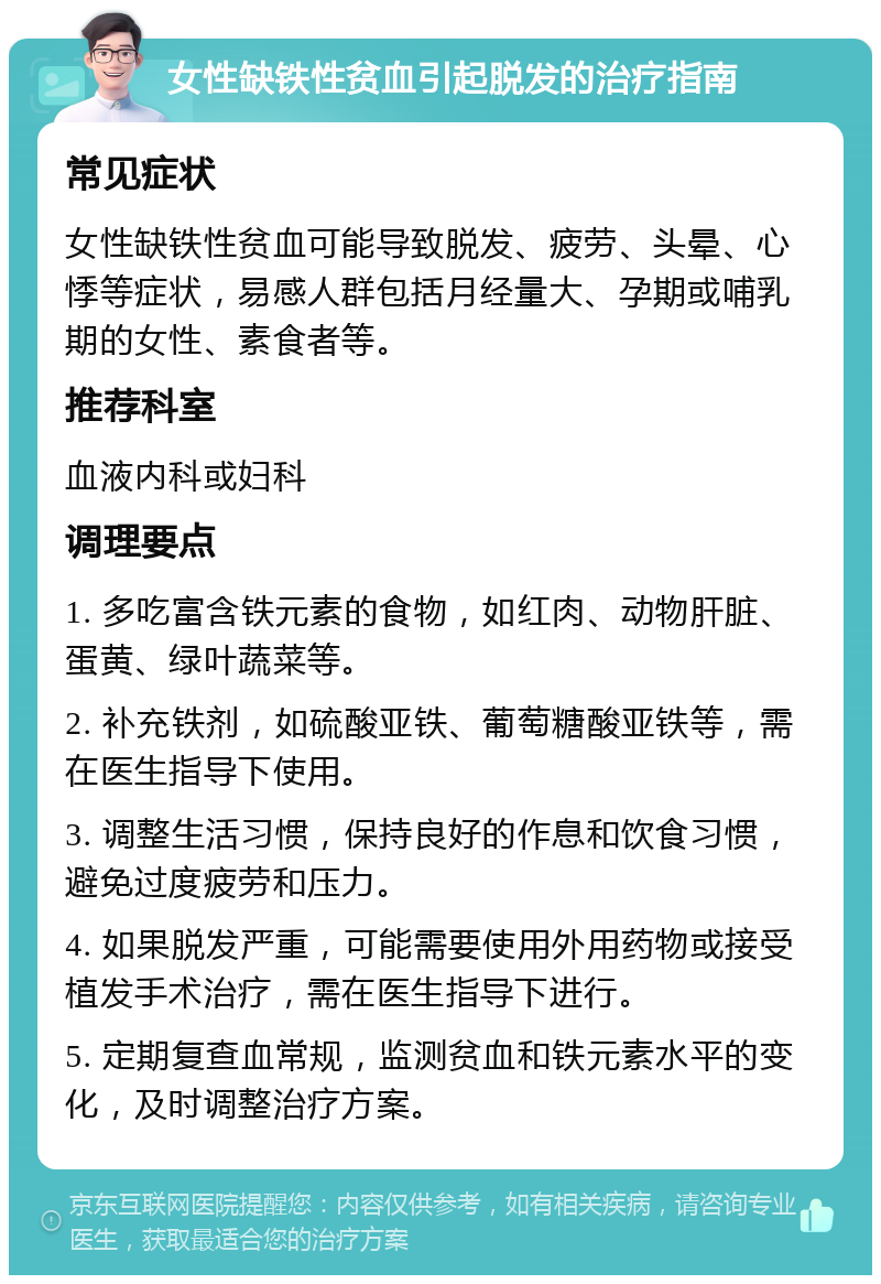 女性缺铁性贫血引起脱发的治疗指南 常见症状 女性缺铁性贫血可能导致脱发、疲劳、头晕、心悸等症状，易感人群包括月经量大、孕期或哺乳期的女性、素食者等。 推荐科室 血液内科或妇科 调理要点 1. 多吃富含铁元素的食物，如红肉、动物肝脏、蛋黄、绿叶蔬菜等。 2. 补充铁剂，如硫酸亚铁、葡萄糖酸亚铁等，需在医生指导下使用。 3. 调整生活习惯，保持良好的作息和饮食习惯，避免过度疲劳和压力。 4. 如果脱发严重，可能需要使用外用药物或接受植发手术治疗，需在医生指导下进行。 5. 定期复查血常规，监测贫血和铁元素水平的变化，及时调整治疗方案。