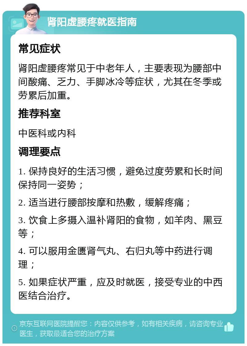 肾阳虚腰疼就医指南 常见症状 肾阳虚腰疼常见于中老年人，主要表现为腰部中间酸痛、乏力、手脚冰冷等症状，尤其在冬季或劳累后加重。 推荐科室 中医科或内科 调理要点 1. 保持良好的生活习惯，避免过度劳累和长时间保持同一姿势； 2. 适当进行腰部按摩和热敷，缓解疼痛； 3. 饮食上多摄入温补肾阳的食物，如羊肉、黑豆等； 4. 可以服用金匮肾气丸、右归丸等中药进行调理； 5. 如果症状严重，应及时就医，接受专业的中西医结合治疗。