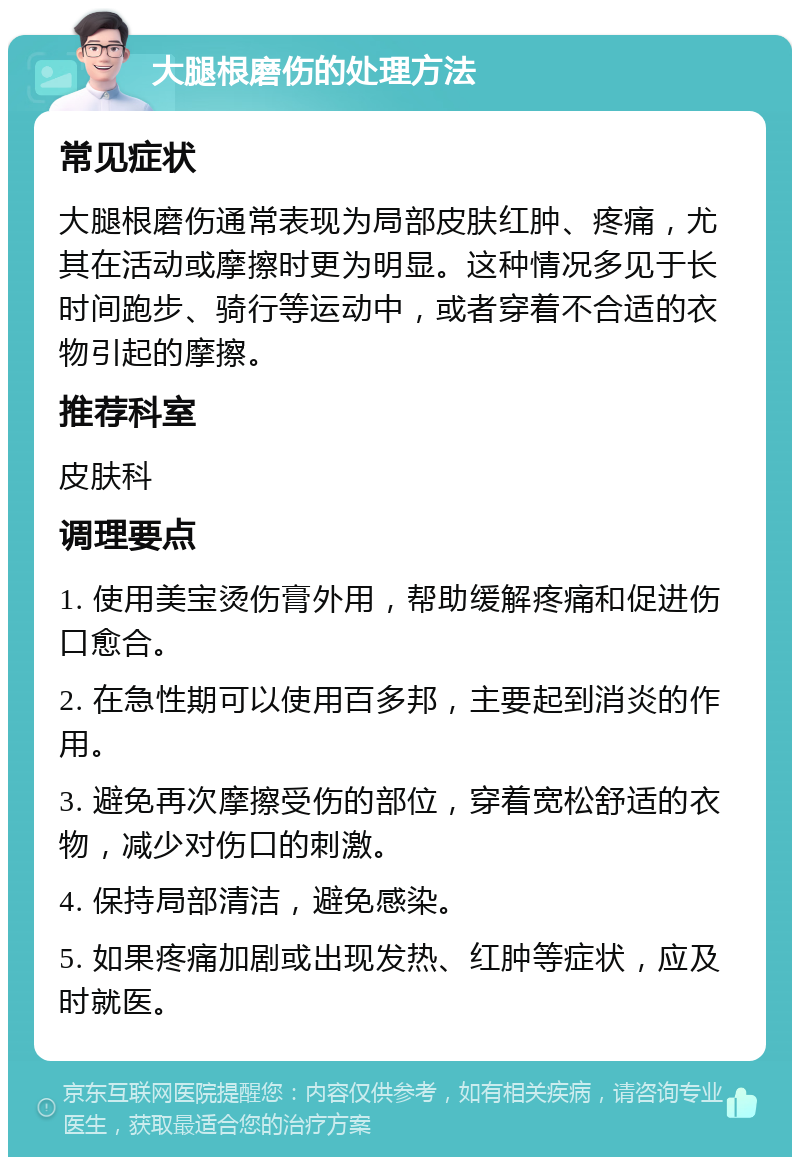 大腿根磨伤的处理方法 常见症状 大腿根磨伤通常表现为局部皮肤红肿、疼痛，尤其在活动或摩擦时更为明显。这种情况多见于长时间跑步、骑行等运动中，或者穿着不合适的衣物引起的摩擦。 推荐科室 皮肤科 调理要点 1. 使用美宝烫伤膏外用，帮助缓解疼痛和促进伤口愈合。 2. 在急性期可以使用百多邦，主要起到消炎的作用。 3. 避免再次摩擦受伤的部位，穿着宽松舒适的衣物，减少对伤口的刺激。 4. 保持局部清洁，避免感染。 5. 如果疼痛加剧或出现发热、红肿等症状，应及时就医。