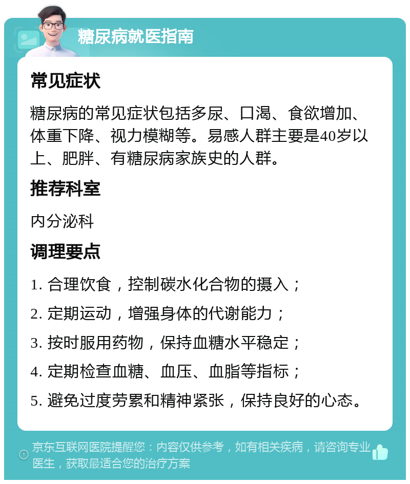 糖尿病就医指南 常见症状 糖尿病的常见症状包括多尿、口渴、食欲增加、体重下降、视力模糊等。易感人群主要是40岁以上、肥胖、有糖尿病家族史的人群。 推荐科室 内分泌科 调理要点 1. 合理饮食，控制碳水化合物的摄入； 2. 定期运动，增强身体的代谢能力； 3. 按时服用药物，保持血糖水平稳定； 4. 定期检查血糖、血压、血脂等指标； 5. 避免过度劳累和精神紧张，保持良好的心态。