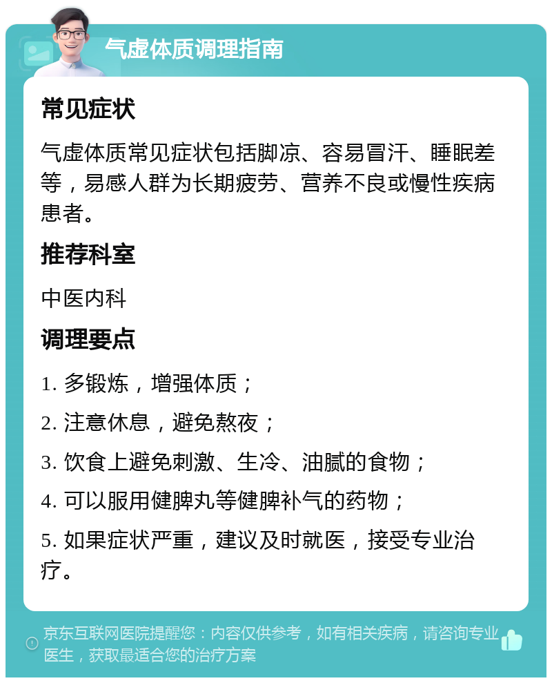 气虚体质调理指南 常见症状 气虚体质常见症状包括脚凉、容易冒汗、睡眠差等，易感人群为长期疲劳、营养不良或慢性疾病患者。 推荐科室 中医内科 调理要点 1. 多锻炼，增强体质； 2. 注意休息，避免熬夜； 3. 饮食上避免刺激、生冷、油腻的食物； 4. 可以服用健脾丸等健脾补气的药物； 5. 如果症状严重，建议及时就医，接受专业治疗。