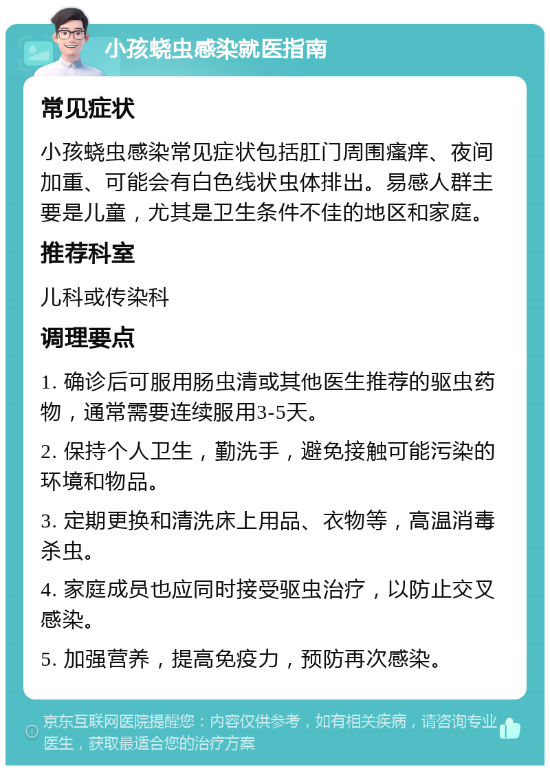 小孩蛲虫感染就医指南 常见症状 小孩蛲虫感染常见症状包括肛门周围瘙痒、夜间加重、可能会有白色线状虫体排出。易感人群主要是儿童，尤其是卫生条件不佳的地区和家庭。 推荐科室 儿科或传染科 调理要点 1. 确诊后可服用肠虫清或其他医生推荐的驱虫药物，通常需要连续服用3-5天。 2. 保持个人卫生，勤洗手，避免接触可能污染的环境和物品。 3. 定期更换和清洗床上用品、衣物等，高温消毒杀虫。 4. 家庭成员也应同时接受驱虫治疗，以防止交叉感染。 5. 加强营养，提高免疫力，预防再次感染。