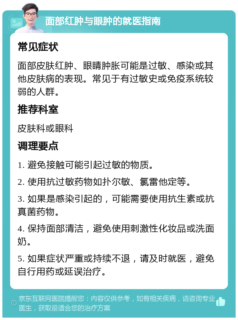 面部红肿与眼肿的就医指南 常见症状 面部皮肤红肿、眼睛肿胀可能是过敏、感染或其他皮肤病的表现。常见于有过敏史或免疫系统较弱的人群。 推荐科室 皮肤科或眼科 调理要点 1. 避免接触可能引起过敏的物质。 2. 使用抗过敏药物如扑尔敏、氯雷他定等。 3. 如果是感染引起的，可能需要使用抗生素或抗真菌药物。 4. 保持面部清洁，避免使用刺激性化妆品或洗面奶。 5. 如果症状严重或持续不退，请及时就医，避免自行用药或延误治疗。