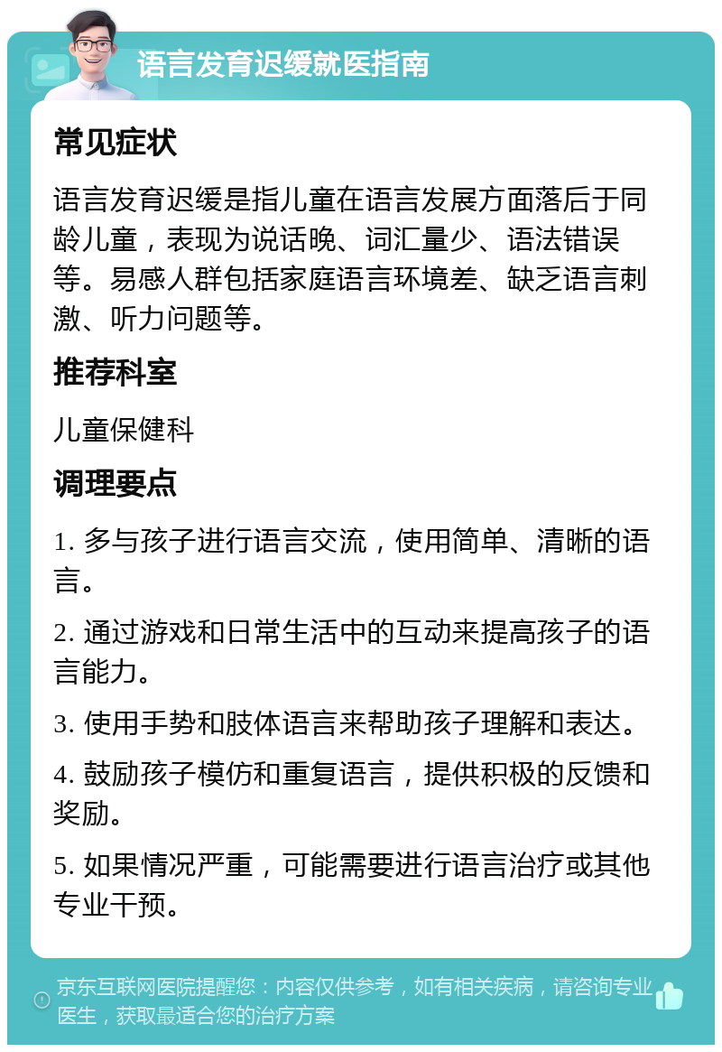 语言发育迟缓就医指南 常见症状 语言发育迟缓是指儿童在语言发展方面落后于同龄儿童，表现为说话晚、词汇量少、语法错误等。易感人群包括家庭语言环境差、缺乏语言刺激、听力问题等。 推荐科室 儿童保健科 调理要点 1. 多与孩子进行语言交流，使用简单、清晰的语言。 2. 通过游戏和日常生活中的互动来提高孩子的语言能力。 3. 使用手势和肢体语言来帮助孩子理解和表达。 4. 鼓励孩子模仿和重复语言，提供积极的反馈和奖励。 5. 如果情况严重，可能需要进行语言治疗或其他专业干预。