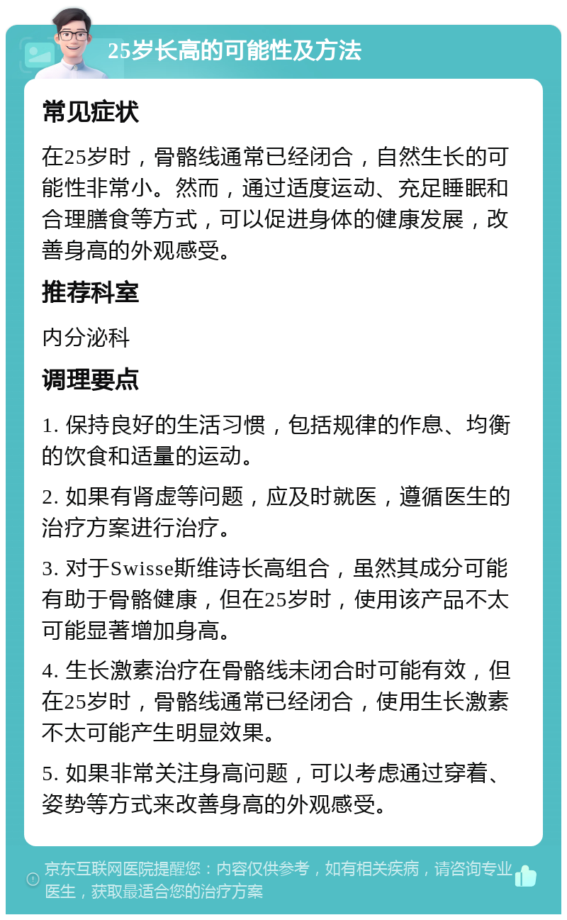 25岁长高的可能性及方法 常见症状 在25岁时，骨骼线通常已经闭合，自然生长的可能性非常小。然而，通过适度运动、充足睡眠和合理膳食等方式，可以促进身体的健康发展，改善身高的外观感受。 推荐科室 内分泌科 调理要点 1. 保持良好的生活习惯，包括规律的作息、均衡的饮食和适量的运动。 2. 如果有肾虚等问题，应及时就医，遵循医生的治疗方案进行治疗。 3. 对于Swisse斯维诗长高组合，虽然其成分可能有助于骨骼健康，但在25岁时，使用该产品不太可能显著增加身高。 4. 生长激素治疗在骨骼线未闭合时可能有效，但在25岁时，骨骼线通常已经闭合，使用生长激素不太可能产生明显效果。 5. 如果非常关注身高问题，可以考虑通过穿着、姿势等方式来改善身高的外观感受。