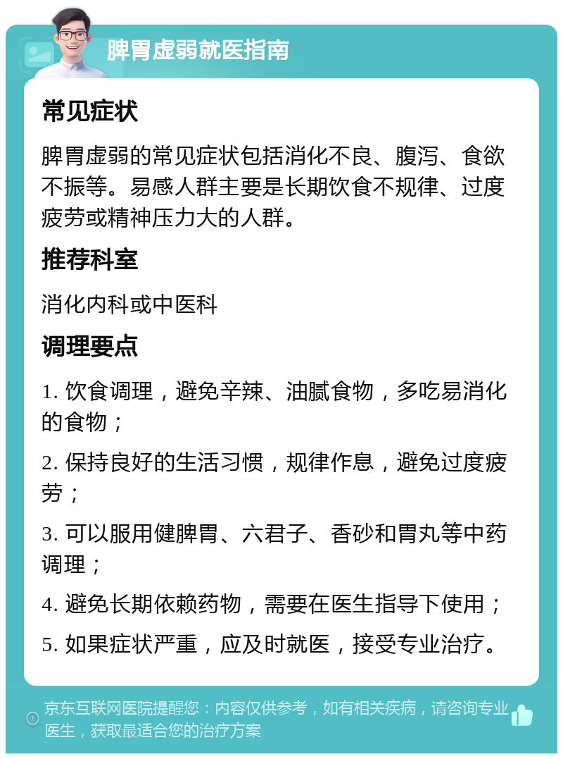 脾胃虚弱就医指南 常见症状 脾胃虚弱的常见症状包括消化不良、腹泻、食欲不振等。易感人群主要是长期饮食不规律、过度疲劳或精神压力大的人群。 推荐科室 消化内科或中医科 调理要点 1. 饮食调理，避免辛辣、油腻食物，多吃易消化的食物； 2. 保持良好的生活习惯，规律作息，避免过度疲劳； 3. 可以服用健脾胃、六君子、香砂和胃丸等中药调理； 4. 避免长期依赖药物，需要在医生指导下使用； 5. 如果症状严重，应及时就医，接受专业治疗。