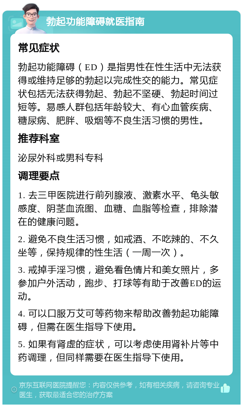 勃起功能障碍就医指南 常见症状 勃起功能障碍（ED）是指男性在性生活中无法获得或维持足够的勃起以完成性交的能力。常见症状包括无法获得勃起、勃起不坚硬、勃起时间过短等。易感人群包括年龄较大、有心血管疾病、糖尿病、肥胖、吸烟等不良生活习惯的男性。 推荐科室 泌尿外科或男科专科 调理要点 1. 去三甲医院进行前列腺液、激素水平、龟头敏感度、阴茎血流图、血糖、血脂等检查，排除潜在的健康问题。 2. 避免不良生活习惯，如戒酒、不吃辣的、不久坐等，保持规律的性生活（一周一次）。 3. 戒掉手淫习惯，避免看色情片和美女照片，多参加户外活动，跑步、打球等有助于改善ED的运动。 4. 可以口服万艾可等药物来帮助改善勃起功能障碍，但需在医生指导下使用。 5. 如果有肾虚的症状，可以考虑使用肾补片等中药调理，但同样需要在医生指导下使用。