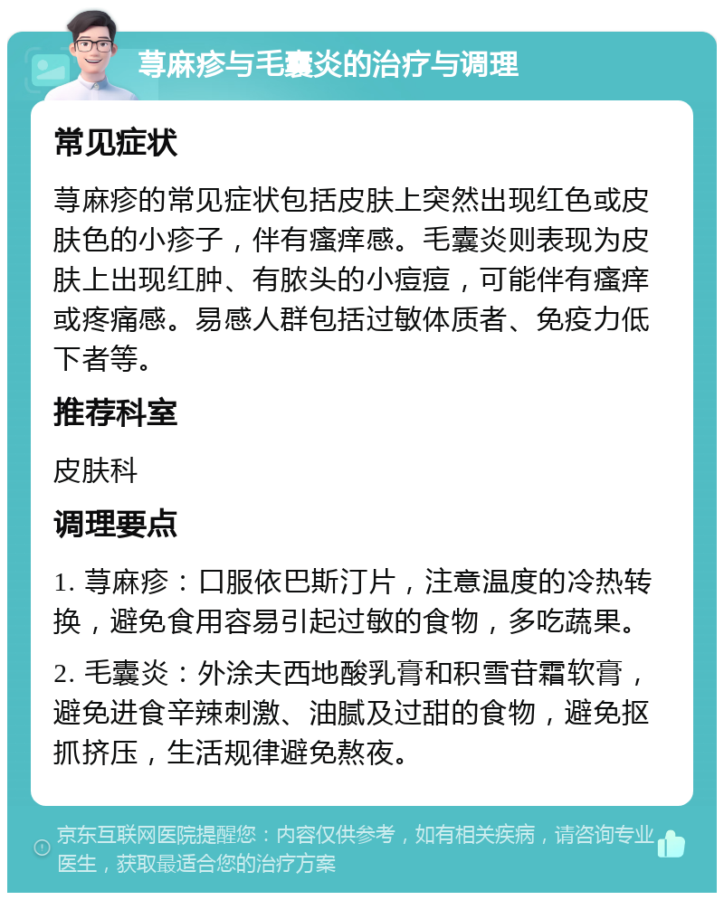 荨麻疹与毛囊炎的治疗与调理 常见症状 荨麻疹的常见症状包括皮肤上突然出现红色或皮肤色的小疹子，伴有瘙痒感。毛囊炎则表现为皮肤上出现红肿、有脓头的小痘痘，可能伴有瘙痒或疼痛感。易感人群包括过敏体质者、免疫力低下者等。 推荐科室 皮肤科 调理要点 1. 荨麻疹：口服依巴斯汀片，注意温度的冷热转换，避免食用容易引起过敏的食物，多吃蔬果。 2. 毛囊炎：外涂夫西地酸乳膏和积雪苷霜软膏，避免进食辛辣刺激、油腻及过甜的食物，避免抠抓挤压，生活规律避免熬夜。