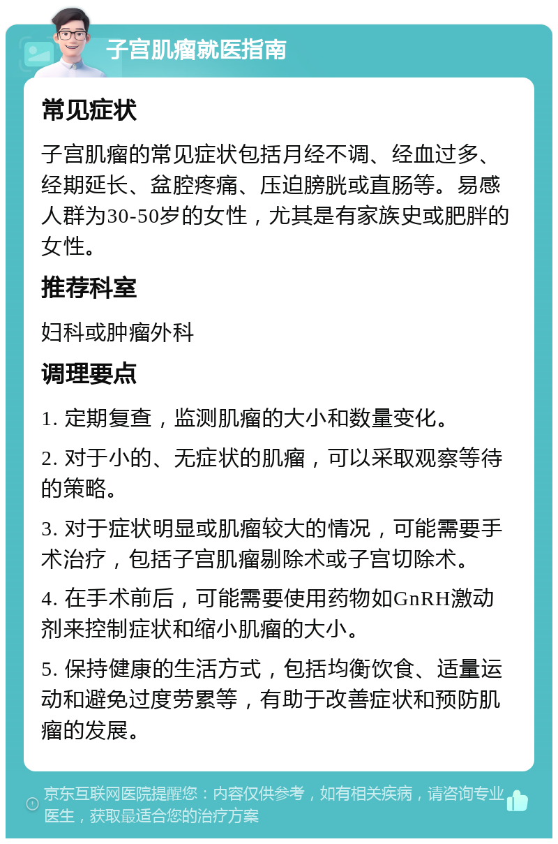 子宫肌瘤就医指南 常见症状 子宫肌瘤的常见症状包括月经不调、经血过多、经期延长、盆腔疼痛、压迫膀胱或直肠等。易感人群为30-50岁的女性，尤其是有家族史或肥胖的女性。 推荐科室 妇科或肿瘤外科 调理要点 1. 定期复查，监测肌瘤的大小和数量变化。 2. 对于小的、无症状的肌瘤，可以采取观察等待的策略。 3. 对于症状明显或肌瘤较大的情况，可能需要手术治疗，包括子宫肌瘤剔除术或子宫切除术。 4. 在手术前后，可能需要使用药物如GnRH激动剂来控制症状和缩小肌瘤的大小。 5. 保持健康的生活方式，包括均衡饮食、适量运动和避免过度劳累等，有助于改善症状和预防肌瘤的发展。