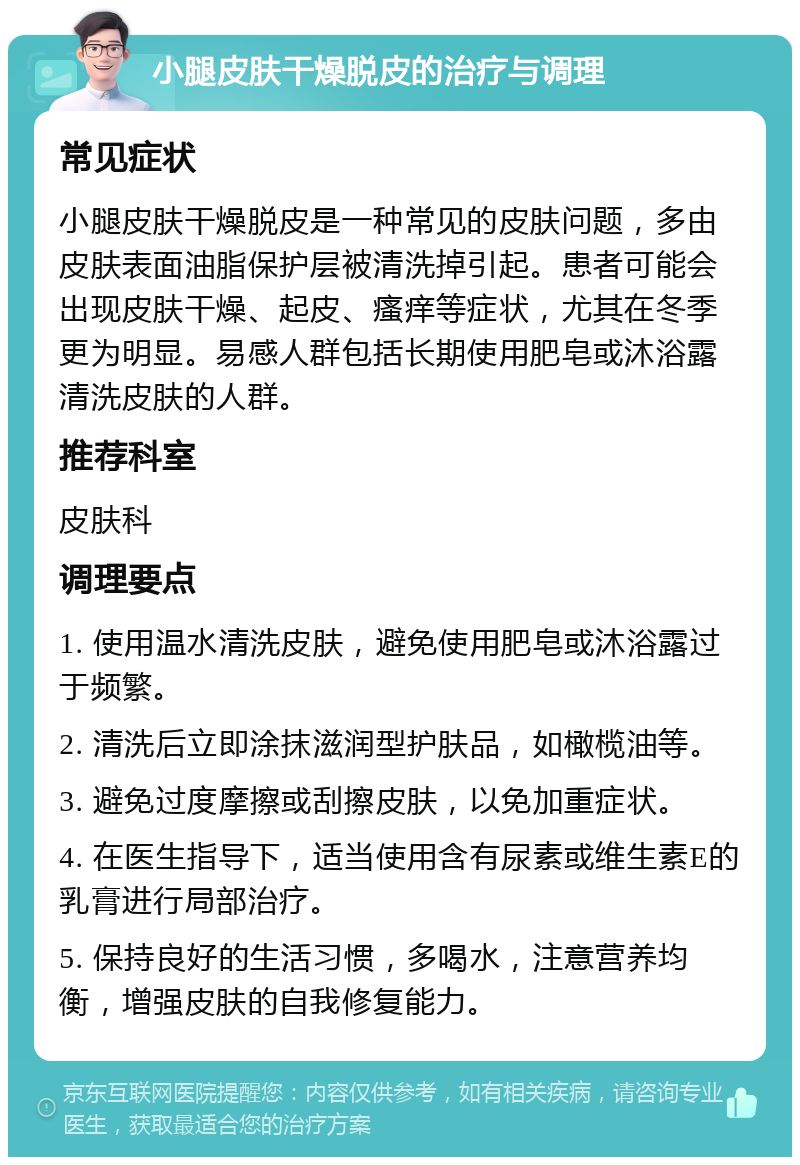 小腿皮肤干燥脱皮的治疗与调理 常见症状 小腿皮肤干燥脱皮是一种常见的皮肤问题，多由皮肤表面油脂保护层被清洗掉引起。患者可能会出现皮肤干燥、起皮、瘙痒等症状，尤其在冬季更为明显。易感人群包括长期使用肥皂或沐浴露清洗皮肤的人群。 推荐科室 皮肤科 调理要点 1. 使用温水清洗皮肤，避免使用肥皂或沐浴露过于频繁。 2. 清洗后立即涂抹滋润型护肤品，如橄榄油等。 3. 避免过度摩擦或刮擦皮肤，以免加重症状。 4. 在医生指导下，适当使用含有尿素或维生素E的乳膏进行局部治疗。 5. 保持良好的生活习惯，多喝水，注意营养均衡，增强皮肤的自我修复能力。