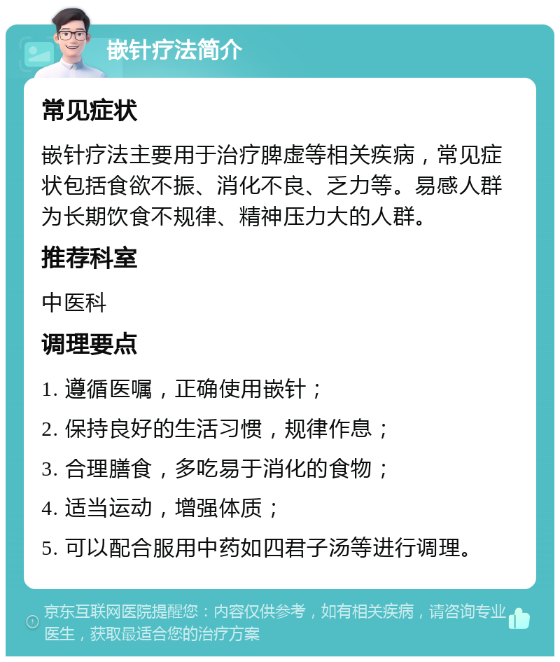 嵌针疗法简介 常见症状 嵌针疗法主要用于治疗脾虚等相关疾病，常见症状包括食欲不振、消化不良、乏力等。易感人群为长期饮食不规律、精神压力大的人群。 推荐科室 中医科 调理要点 1. 遵循医嘱，正确使用嵌针； 2. 保持良好的生活习惯，规律作息； 3. 合理膳食，多吃易于消化的食物； 4. 适当运动，增强体质； 5. 可以配合服用中药如四君子汤等进行调理。