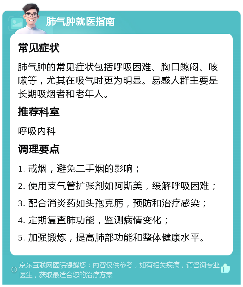 肺气肿就医指南 常见症状 肺气肿的常见症状包括呼吸困难、胸口憋闷、咳嗽等，尤其在吸气时更为明显。易感人群主要是长期吸烟者和老年人。 推荐科室 呼吸内科 调理要点 1. 戒烟，避免二手烟的影响； 2. 使用支气管扩张剂如阿斯美，缓解呼吸困难； 3. 配合消炎药如头孢克肟，预防和治疗感染； 4. 定期复查肺功能，监测病情变化； 5. 加强锻炼，提高肺部功能和整体健康水平。