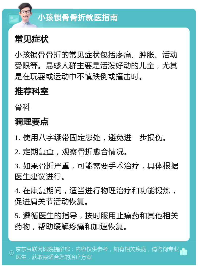 小孩锁骨骨折就医指南 常见症状 小孩锁骨骨折的常见症状包括疼痛、肿胀、活动受限等。易感人群主要是活泼好动的儿童，尤其是在玩耍或运动中不慎跌倒或撞击时。 推荐科室 骨科 调理要点 1. 使用八字绷带固定患处，避免进一步损伤。 2. 定期复查，观察骨折愈合情况。 3. 如果骨折严重，可能需要手术治疗，具体根据医生建议进行。 4. 在康复期间，适当进行物理治疗和功能锻炼，促进肩关节活动恢复。 5. 遵循医生的指导，按时服用止痛药和其他相关药物，帮助缓解疼痛和加速恢复。