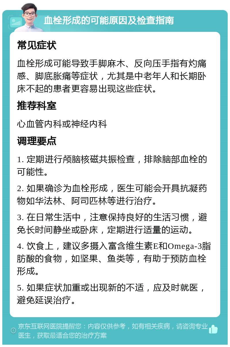 血栓形成的可能原因及检查指南 常见症状 血栓形成可能导致手脚麻木、反向压手指有灼痛感、脚底胀痛等症状，尤其是中老年人和长期卧床不起的患者更容易出现这些症状。 推荐科室 心血管内科或神经内科 调理要点 1. 定期进行颅脑核磁共振检查，排除脑部血栓的可能性。 2. 如果确诊为血栓形成，医生可能会开具抗凝药物如华法林、阿司匹林等进行治疗。 3. 在日常生活中，注意保持良好的生活习惯，避免长时间静坐或卧床，定期进行适量的运动。 4. 饮食上，建议多摄入富含维生素E和Omega-3脂肪酸的食物，如坚果、鱼类等，有助于预防血栓形成。 5. 如果症状加重或出现新的不适，应及时就医，避免延误治疗。