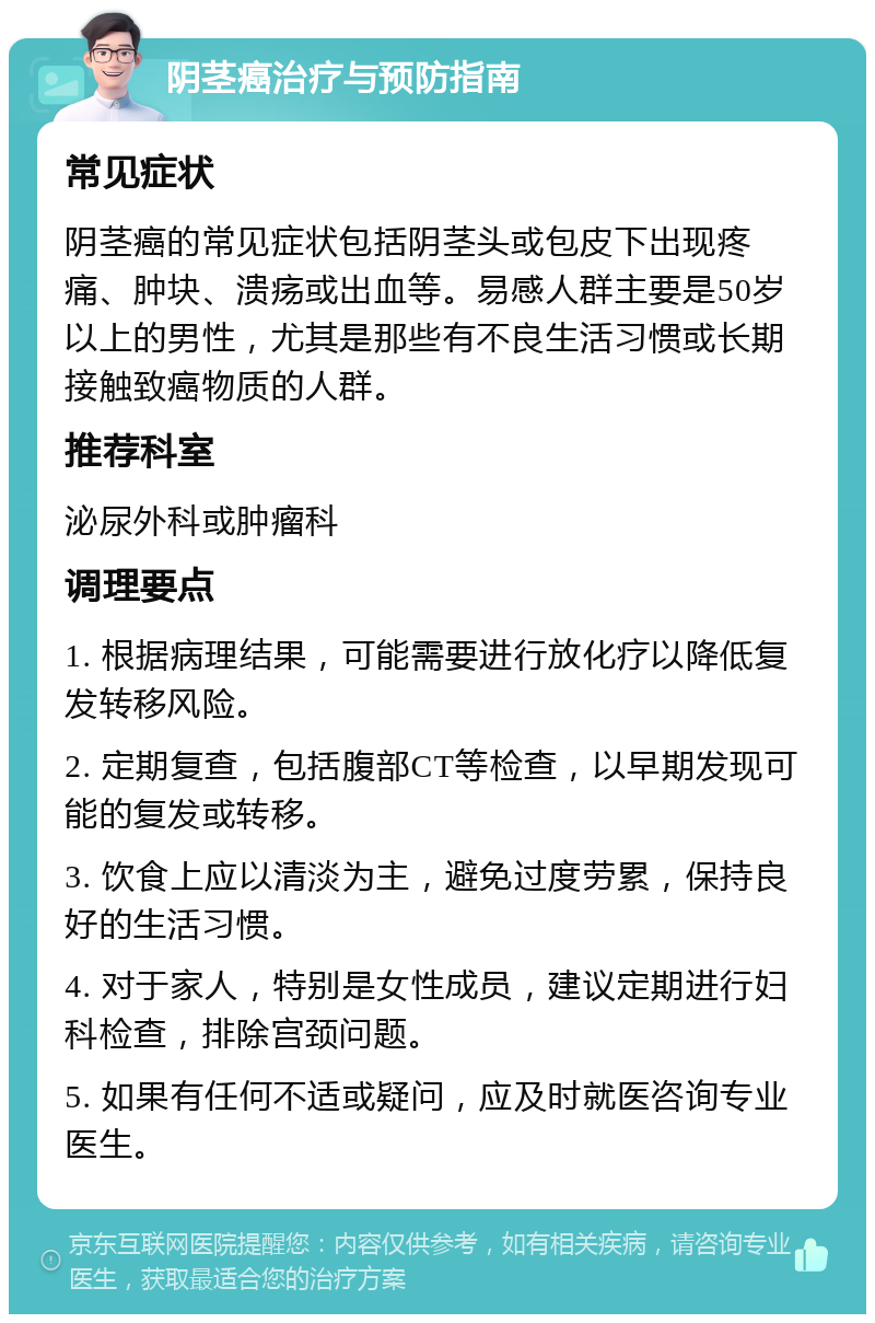 阴茎癌治疗与预防指南 常见症状 阴茎癌的常见症状包括阴茎头或包皮下出现疼痛、肿块、溃疡或出血等。易感人群主要是50岁以上的男性，尤其是那些有不良生活习惯或长期接触致癌物质的人群。 推荐科室 泌尿外科或肿瘤科 调理要点 1. 根据病理结果，可能需要进行放化疗以降低复发转移风险。 2. 定期复查，包括腹部CT等检查，以早期发现可能的复发或转移。 3. 饮食上应以清淡为主，避免过度劳累，保持良好的生活习惯。 4. 对于家人，特别是女性成员，建议定期进行妇科检查，排除宫颈问题。 5. 如果有任何不适或疑问，应及时就医咨询专业医生。