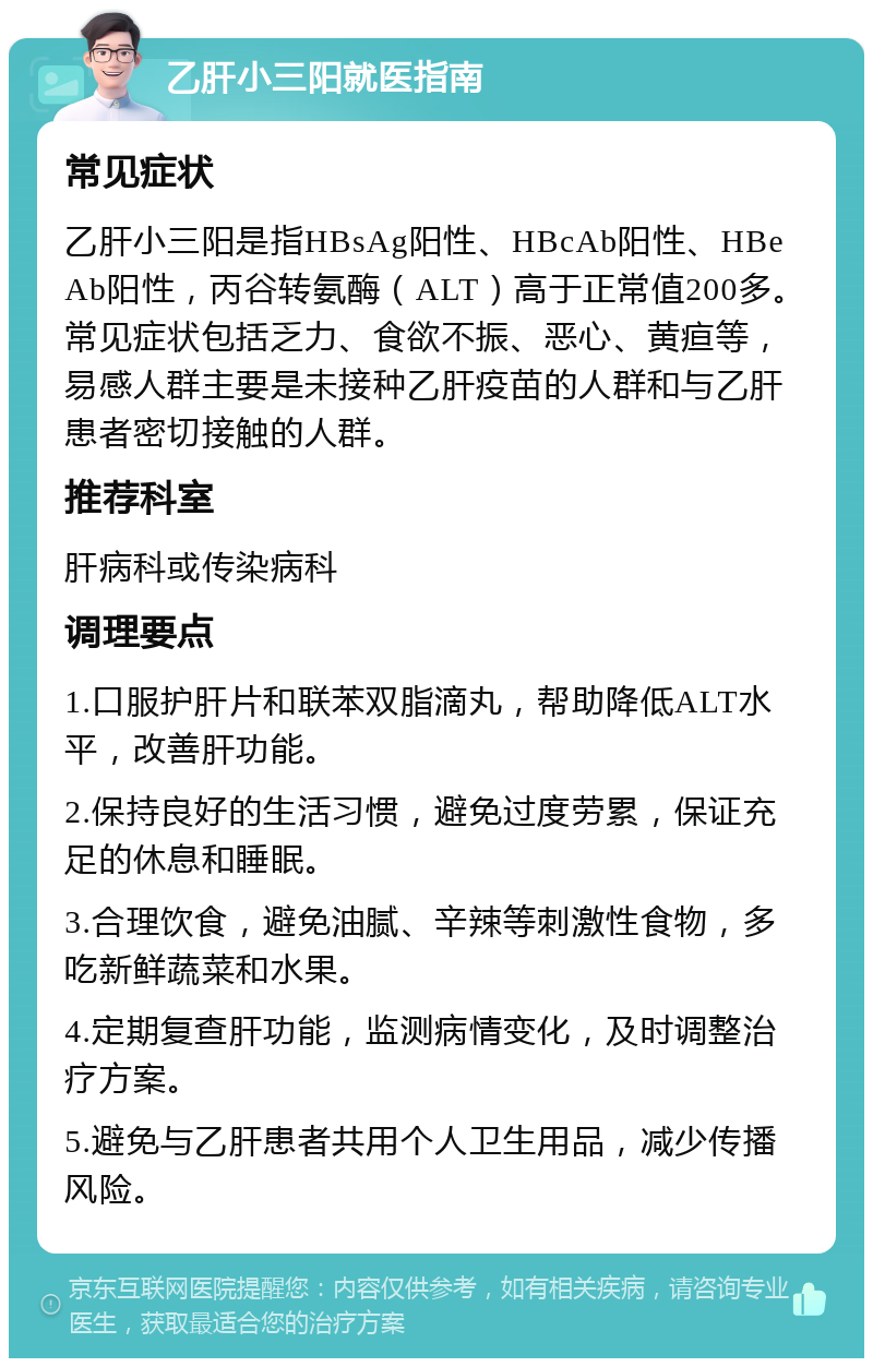 乙肝小三阳就医指南 常见症状 乙肝小三阳是指HBsAg阳性、HBcAb阳性、HBeAb阳性，丙谷转氨酶（ALT）高于正常值200多。常见症状包括乏力、食欲不振、恶心、黄疸等，易感人群主要是未接种乙肝疫苗的人群和与乙肝患者密切接触的人群。 推荐科室 肝病科或传染病科 调理要点 1.口服护肝片和联苯双脂滴丸，帮助降低ALT水平，改善肝功能。 2.保持良好的生活习惯，避免过度劳累，保证充足的休息和睡眠。 3.合理饮食，避免油腻、辛辣等刺激性食物，多吃新鲜蔬菜和水果。 4.定期复查肝功能，监测病情变化，及时调整治疗方案。 5.避免与乙肝患者共用个人卫生用品，减少传播风险。