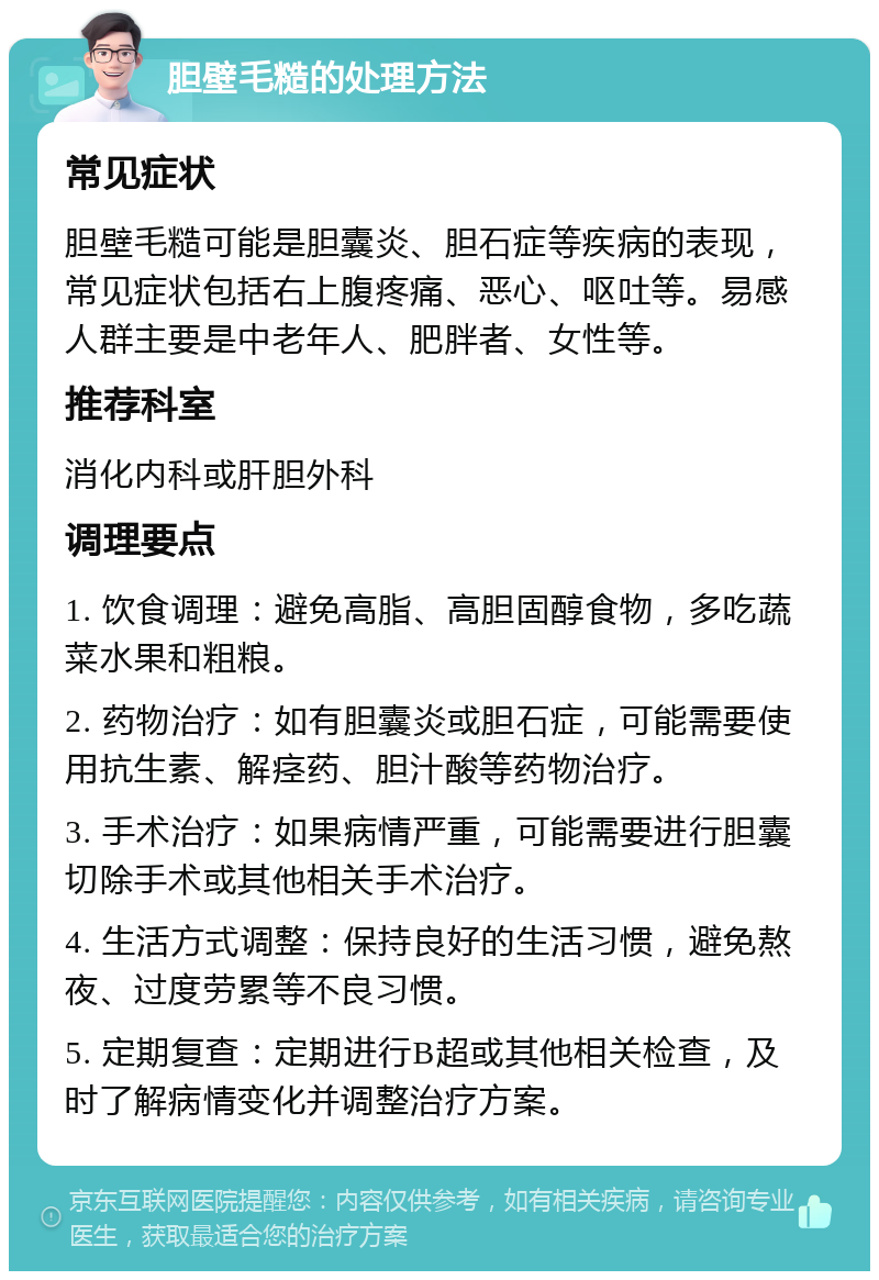 胆壁毛糙的处理方法 常见症状 胆壁毛糙可能是胆囊炎、胆石症等疾病的表现，常见症状包括右上腹疼痛、恶心、呕吐等。易感人群主要是中老年人、肥胖者、女性等。 推荐科室 消化内科或肝胆外科 调理要点 1. 饮食调理：避免高脂、高胆固醇食物，多吃蔬菜水果和粗粮。 2. 药物治疗：如有胆囊炎或胆石症，可能需要使用抗生素、解痉药、胆汁酸等药物治疗。 3. 手术治疗：如果病情严重，可能需要进行胆囊切除手术或其他相关手术治疗。 4. 生活方式调整：保持良好的生活习惯，避免熬夜、过度劳累等不良习惯。 5. 定期复查：定期进行B超或其他相关检查，及时了解病情变化并调整治疗方案。