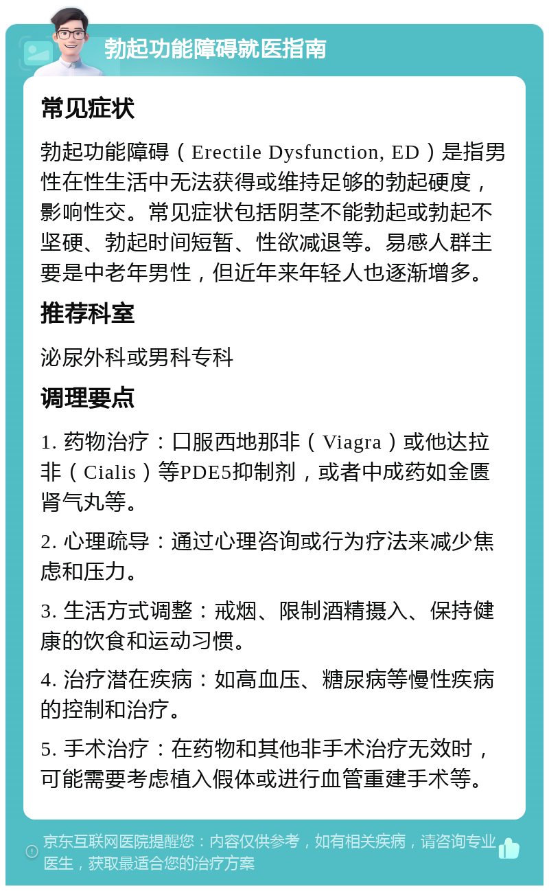 勃起功能障碍就医指南 常见症状 勃起功能障碍（Erectile Dysfunction, ED）是指男性在性生活中无法获得或维持足够的勃起硬度，影响性交。常见症状包括阴茎不能勃起或勃起不坚硬、勃起时间短暂、性欲减退等。易感人群主要是中老年男性，但近年来年轻人也逐渐增多。 推荐科室 泌尿外科或男科专科 调理要点 1. 药物治疗：口服西地那非（Viagra）或他达拉非（Cialis）等PDE5抑制剂，或者中成药如金匮肾气丸等。 2. 心理疏导：通过心理咨询或行为疗法来减少焦虑和压力。 3. 生活方式调整：戒烟、限制酒精摄入、保持健康的饮食和运动习惯。 4. 治疗潜在疾病：如高血压、糖尿病等慢性疾病的控制和治疗。 5. 手术治疗：在药物和其他非手术治疗无效时，可能需要考虑植入假体或进行血管重建手术等。