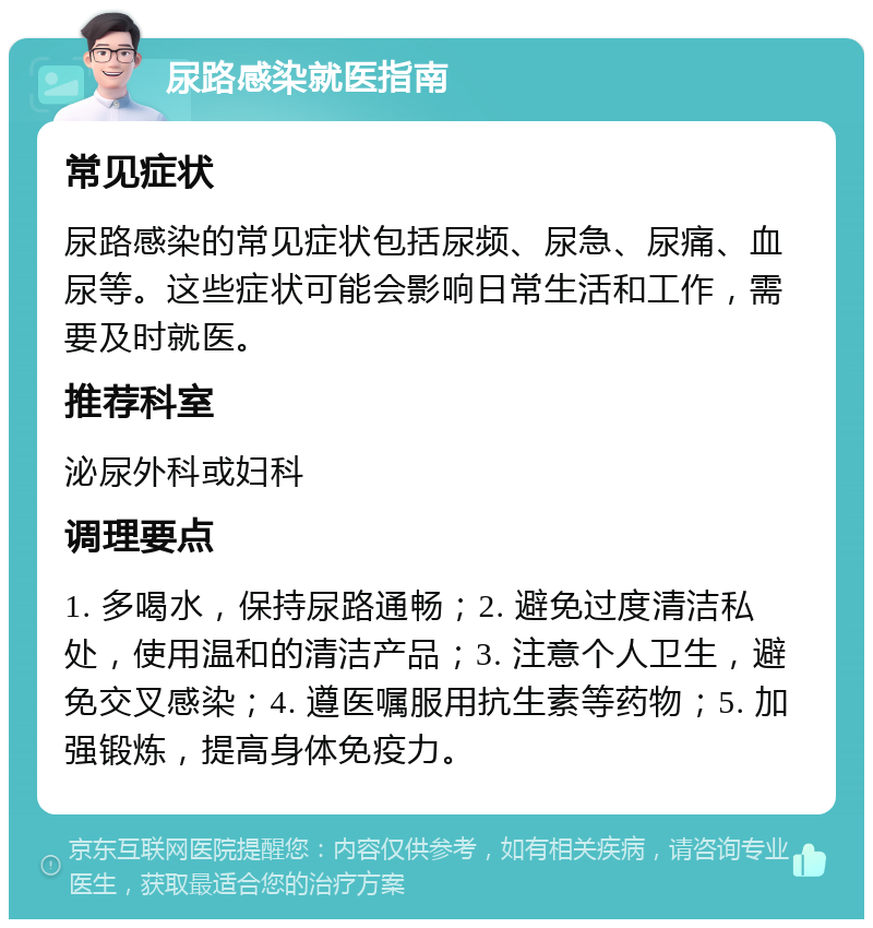 尿路感染就医指南 常见症状 尿路感染的常见症状包括尿频、尿急、尿痛、血尿等。这些症状可能会影响日常生活和工作，需要及时就医。 推荐科室 泌尿外科或妇科 调理要点 1. 多喝水，保持尿路通畅；2. 避免过度清洁私处，使用温和的清洁产品；3. 注意个人卫生，避免交叉感染；4. 遵医嘱服用抗生素等药物；5. 加强锻炼，提高身体免疫力。