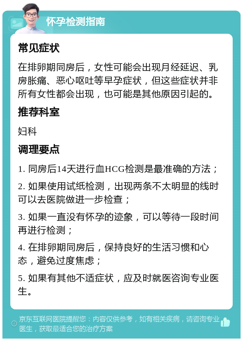 怀孕检测指南 常见症状 在排卵期同房后，女性可能会出现月经延迟、乳房胀痛、恶心呕吐等早孕症状，但这些症状并非所有女性都会出现，也可能是其他原因引起的。 推荐科室 妇科 调理要点 1. 同房后14天进行血HCG检测是最准确的方法； 2. 如果使用试纸检测，出现两条不太明显的线时可以去医院做进一步检查； 3. 如果一直没有怀孕的迹象，可以等待一段时间再进行检测； 4. 在排卵期同房后，保持良好的生活习惯和心态，避免过度焦虑； 5. 如果有其他不适症状，应及时就医咨询专业医生。