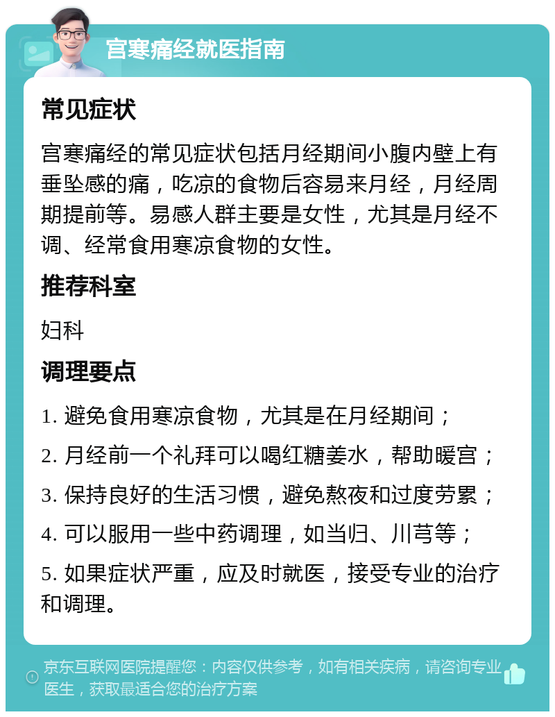 宫寒痛经就医指南 常见症状 宫寒痛经的常见症状包括月经期间小腹内壁上有垂坠感的痛，吃凉的食物后容易来月经，月经周期提前等。易感人群主要是女性，尤其是月经不调、经常食用寒凉食物的女性。 推荐科室 妇科 调理要点 1. 避免食用寒凉食物，尤其是在月经期间； 2. 月经前一个礼拜可以喝红糖姜水，帮助暖宫； 3. 保持良好的生活习惯，避免熬夜和过度劳累； 4. 可以服用一些中药调理，如当归、川芎等； 5. 如果症状严重，应及时就医，接受专业的治疗和调理。