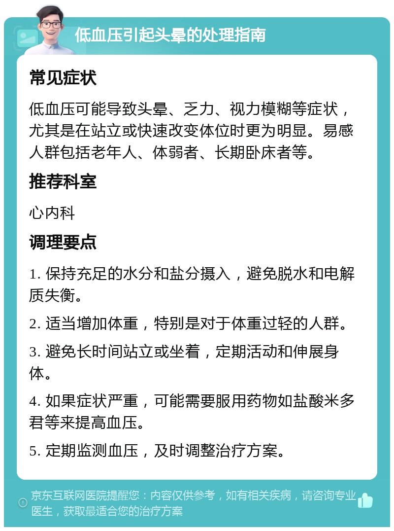 低血压引起头晕的处理指南 常见症状 低血压可能导致头晕、乏力、视力模糊等症状，尤其是在站立或快速改变体位时更为明显。易感人群包括老年人、体弱者、长期卧床者等。 推荐科室 心内科 调理要点 1. 保持充足的水分和盐分摄入，避免脱水和电解质失衡。 2. 适当增加体重，特别是对于体重过轻的人群。 3. 避免长时间站立或坐着，定期活动和伸展身体。 4. 如果症状严重，可能需要服用药物如盐酸米多君等来提高血压。 5. 定期监测血压，及时调整治疗方案。