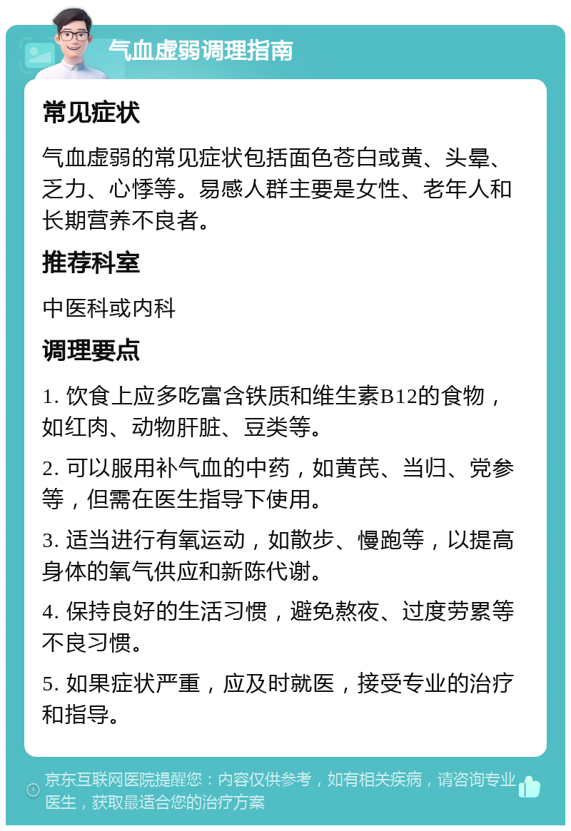 气血虚弱调理指南 常见症状 气血虚弱的常见症状包括面色苍白或黄、头晕、乏力、心悸等。易感人群主要是女性、老年人和长期营养不良者。 推荐科室 中医科或内科 调理要点 1. 饮食上应多吃富含铁质和维生素B12的食物，如红肉、动物肝脏、豆类等。 2. 可以服用补气血的中药，如黄芪、当归、党参等，但需在医生指导下使用。 3. 适当进行有氧运动，如散步、慢跑等，以提高身体的氧气供应和新陈代谢。 4. 保持良好的生活习惯，避免熬夜、过度劳累等不良习惯。 5. 如果症状严重，应及时就医，接受专业的治疗和指导。