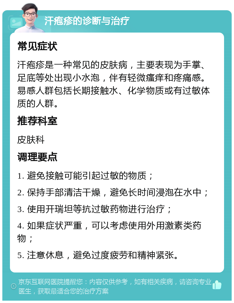 汗疱疹的诊断与治疗 常见症状 汗疱疹是一种常见的皮肤病，主要表现为手掌、足底等处出现小水泡，伴有轻微瘙痒和疼痛感。易感人群包括长期接触水、化学物质或有过敏体质的人群。 推荐科室 皮肤科 调理要点 1. 避免接触可能引起过敏的物质； 2. 保持手部清洁干燥，避免长时间浸泡在水中； 3. 使用开瑞坦等抗过敏药物进行治疗； 4. 如果症状严重，可以考虑使用外用激素类药物； 5. 注意休息，避免过度疲劳和精神紧张。