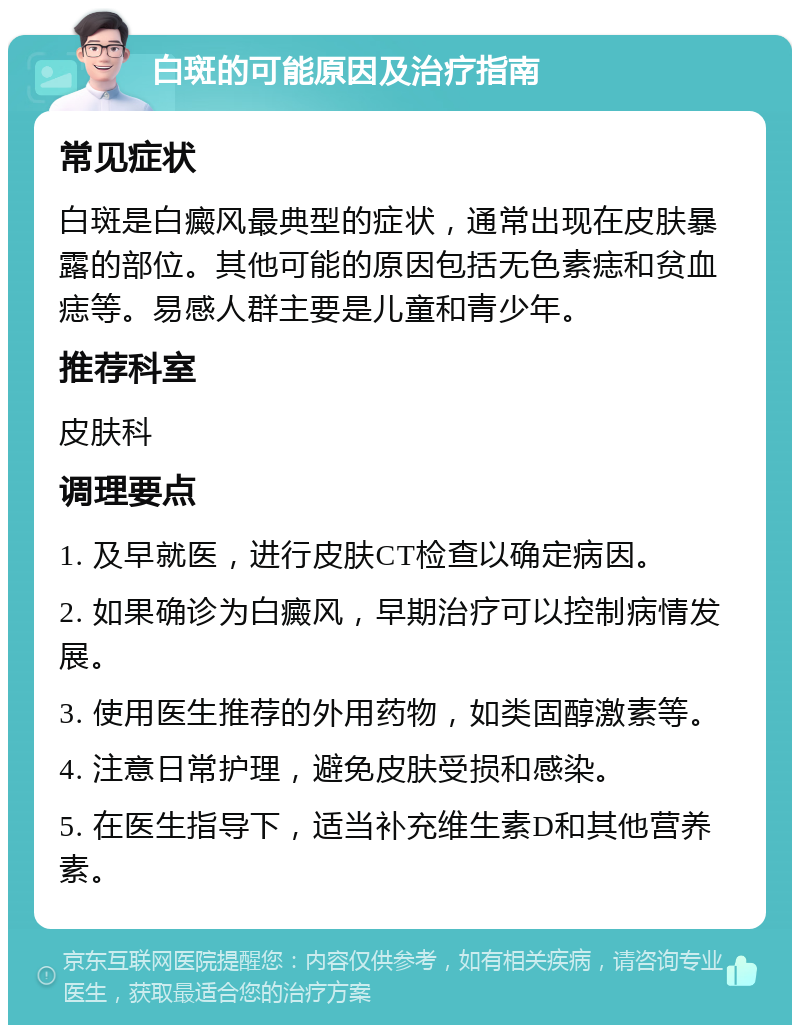 白斑的可能原因及治疗指南 常见症状 白斑是白癜风最典型的症状，通常出现在皮肤暴露的部位。其他可能的原因包括无色素痣和贫血痣等。易感人群主要是儿童和青少年。 推荐科室 皮肤科 调理要点 1. 及早就医，进行皮肤CT检查以确定病因。 2. 如果确诊为白癜风，早期治疗可以控制病情发展。 3. 使用医生推荐的外用药物，如类固醇激素等。 4. 注意日常护理，避免皮肤受损和感染。 5. 在医生指导下，适当补充维生素D和其他营养素。