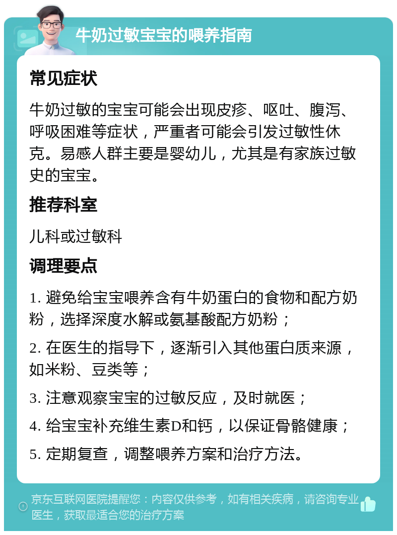 牛奶过敏宝宝的喂养指南 常见症状 牛奶过敏的宝宝可能会出现皮疹、呕吐、腹泻、呼吸困难等症状，严重者可能会引发过敏性休克。易感人群主要是婴幼儿，尤其是有家族过敏史的宝宝。 推荐科室 儿科或过敏科 调理要点 1. 避免给宝宝喂养含有牛奶蛋白的食物和配方奶粉，选择深度水解或氨基酸配方奶粉； 2. 在医生的指导下，逐渐引入其他蛋白质来源，如米粉、豆类等； 3. 注意观察宝宝的过敏反应，及时就医； 4. 给宝宝补充维生素D和钙，以保证骨骼健康； 5. 定期复查，调整喂养方案和治疗方法。