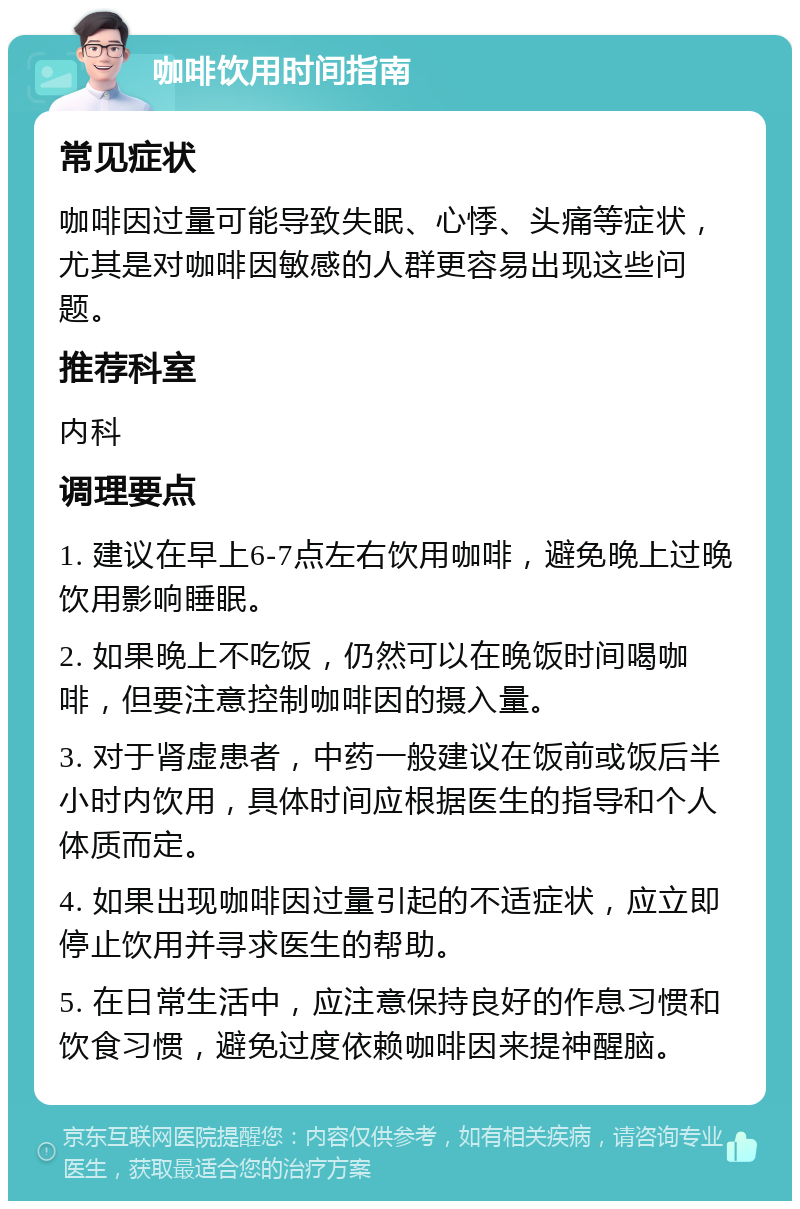 咖啡饮用时间指南 常见症状 咖啡因过量可能导致失眠、心悸、头痛等症状，尤其是对咖啡因敏感的人群更容易出现这些问题。 推荐科室 内科 调理要点 1. 建议在早上6-7点左右饮用咖啡，避免晚上过晚饮用影响睡眠。 2. 如果晚上不吃饭，仍然可以在晚饭时间喝咖啡，但要注意控制咖啡因的摄入量。 3. 对于肾虚患者，中药一般建议在饭前或饭后半小时内饮用，具体时间应根据医生的指导和个人体质而定。 4. 如果出现咖啡因过量引起的不适症状，应立即停止饮用并寻求医生的帮助。 5. 在日常生活中，应注意保持良好的作息习惯和饮食习惯，避免过度依赖咖啡因来提神醒脑。